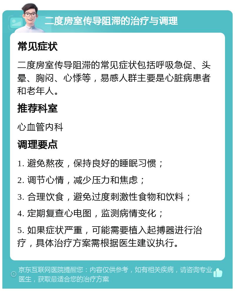 二度房室传导阻滞的治疗与调理 常见症状 二度房室传导阻滞的常见症状包括呼吸急促、头晕、胸闷、心悸等，易感人群主要是心脏病患者和老年人。 推荐科室 心血管内科 调理要点 1. 避免熬夜，保持良好的睡眠习惯； 2. 调节心情，减少压力和焦虑； 3. 合理饮食，避免过度刺激性食物和饮料； 4. 定期复查心电图，监测病情变化； 5. 如果症状严重，可能需要植入起搏器进行治疗，具体治疗方案需根据医生建议执行。