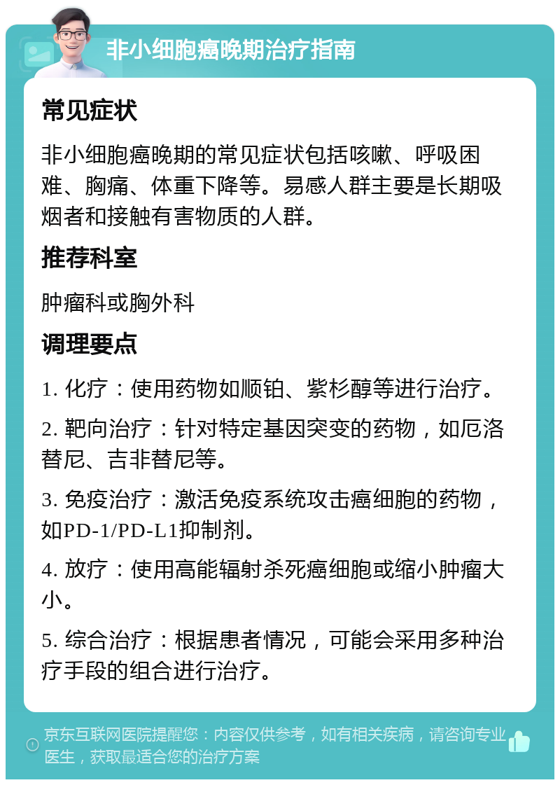 非小细胞癌晚期治疗指南 常见症状 非小细胞癌晚期的常见症状包括咳嗽、呼吸困难、胸痛、体重下降等。易感人群主要是长期吸烟者和接触有害物质的人群。 推荐科室 肿瘤科或胸外科 调理要点 1. 化疗：使用药物如顺铂、紫杉醇等进行治疗。 2. 靶向治疗：针对特定基因突变的药物，如厄洛替尼、吉非替尼等。 3. 免疫治疗：激活免疫系统攻击癌细胞的药物，如PD-1/PD-L1抑制剂。 4. 放疗：使用高能辐射杀死癌细胞或缩小肿瘤大小。 5. 综合治疗：根据患者情况，可能会采用多种治疗手段的组合进行治疗。