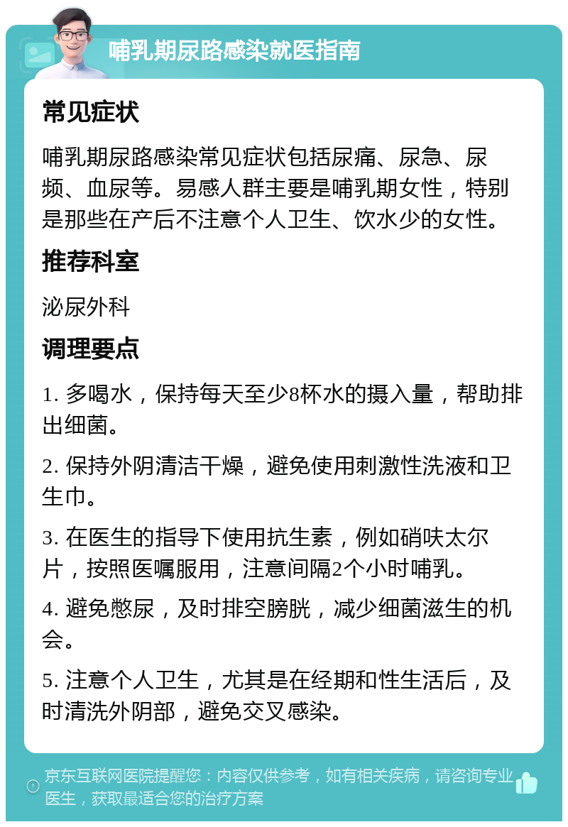 哺乳期尿路感染就医指南 常见症状 哺乳期尿路感染常见症状包括尿痛、尿急、尿频、血尿等。易感人群主要是哺乳期女性，特别是那些在产后不注意个人卫生、饮水少的女性。 推荐科室 泌尿外科 调理要点 1. 多喝水，保持每天至少8杯水的摄入量，帮助排出细菌。 2. 保持外阴清洁干燥，避免使用刺激性洗液和卫生巾。 3. 在医生的指导下使用抗生素，例如硝呋太尔片，按照医嘱服用，注意间隔2个小时哺乳。 4. 避免憋尿，及时排空膀胱，减少细菌滋生的机会。 5. 注意个人卫生，尤其是在经期和性生活后，及时清洗外阴部，避免交叉感染。