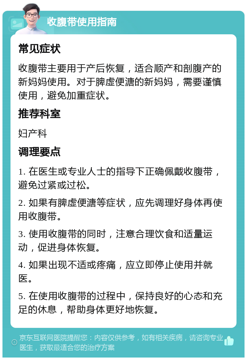 收腹带使用指南 常见症状 收腹带主要用于产后恢复，适合顺产和剖腹产的新妈妈使用。对于脾虚便溏的新妈妈，需要谨慎使用，避免加重症状。 推荐科室 妇产科 调理要点 1. 在医生或专业人士的指导下正确佩戴收腹带，避免过紧或过松。 2. 如果有脾虚便溏等症状，应先调理好身体再使用收腹带。 3. 使用收腹带的同时，注意合理饮食和适量运动，促进身体恢复。 4. 如果出现不适或疼痛，应立即停止使用并就医。 5. 在使用收腹带的过程中，保持良好的心态和充足的休息，帮助身体更好地恢复。