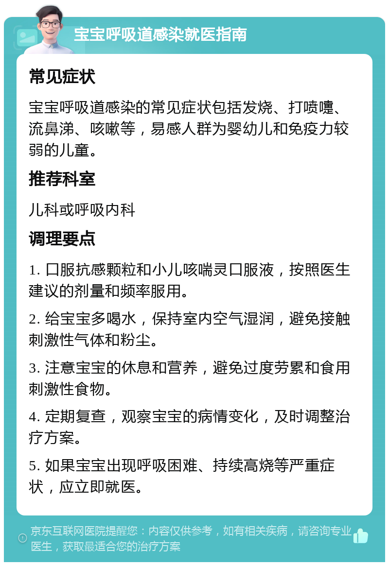 宝宝呼吸道感染就医指南 常见症状 宝宝呼吸道感染的常见症状包括发烧、打喷嚏、流鼻涕、咳嗽等，易感人群为婴幼儿和免疫力较弱的儿童。 推荐科室 儿科或呼吸内科 调理要点 1. 口服抗感颗粒和小儿咳喘灵口服液，按照医生建议的剂量和频率服用。 2. 给宝宝多喝水，保持室内空气湿润，避免接触刺激性气体和粉尘。 3. 注意宝宝的休息和营养，避免过度劳累和食用刺激性食物。 4. 定期复查，观察宝宝的病情变化，及时调整治疗方案。 5. 如果宝宝出现呼吸困难、持续高烧等严重症状，应立即就医。