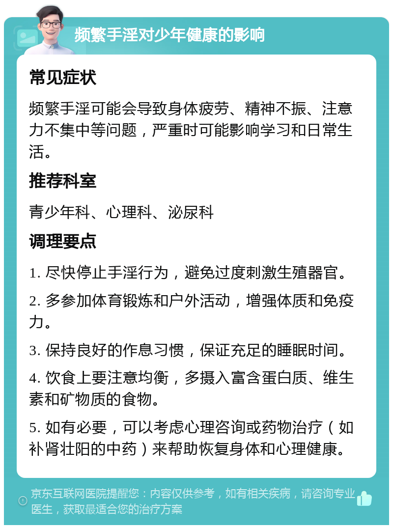 频繁手淫对少年健康的影响 常见症状 频繁手淫可能会导致身体疲劳、精神不振、注意力不集中等问题，严重时可能影响学习和日常生活。 推荐科室 青少年科、心理科、泌尿科 调理要点 1. 尽快停止手淫行为，避免过度刺激生殖器官。 2. 多参加体育锻炼和户外活动，增强体质和免疫力。 3. 保持良好的作息习惯，保证充足的睡眠时间。 4. 饮食上要注意均衡，多摄入富含蛋白质、维生素和矿物质的食物。 5. 如有必要，可以考虑心理咨询或药物治疗（如补肾壮阳的中药）来帮助恢复身体和心理健康。