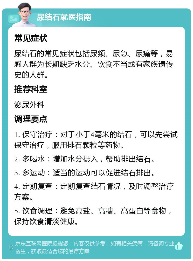 尿结石就医指南 常见症状 尿结石的常见症状包括尿频、尿急、尿痛等，易感人群为长期缺乏水分、饮食不当或有家族遗传史的人群。 推荐科室 泌尿外科 调理要点 1. 保守治疗：对于小于4毫米的结石，可以先尝试保守治疗，服用排石颗粒等药物。 2. 多喝水：增加水分摄入，帮助排出结石。 3. 多运动：适当的运动可以促进结石排出。 4. 定期复查：定期复查结石情况，及时调整治疗方案。 5. 饮食调理：避免高盐、高糖、高蛋白等食物，保持饮食清淡健康。