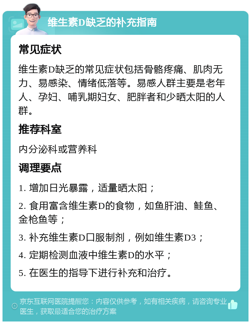 维生素D缺乏的补充指南 常见症状 维生素D缺乏的常见症状包括骨骼疼痛、肌肉无力、易感染、情绪低落等。易感人群主要是老年人、孕妇、哺乳期妇女、肥胖者和少晒太阳的人群。 推荐科室 内分泌科或营养科 调理要点 1. 增加日光暴露，适量晒太阳； 2. 食用富含维生素D的食物，如鱼肝油、鲑鱼、金枪鱼等； 3. 补充维生素D口服制剂，例如维生素D3； 4. 定期检测血液中维生素D的水平； 5. 在医生的指导下进行补充和治疗。