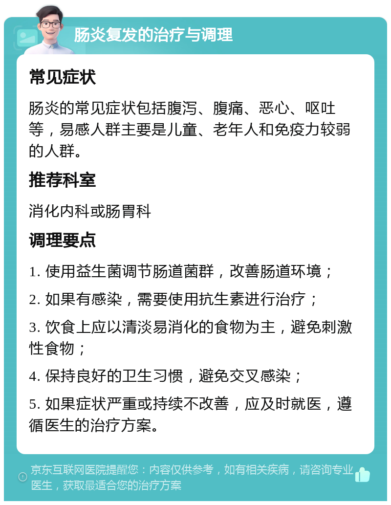 肠炎复发的治疗与调理 常见症状 肠炎的常见症状包括腹泻、腹痛、恶心、呕吐等，易感人群主要是儿童、老年人和免疫力较弱的人群。 推荐科室 消化内科或肠胃科 调理要点 1. 使用益生菌调节肠道菌群，改善肠道环境； 2. 如果有感染，需要使用抗生素进行治疗； 3. 饮食上应以清淡易消化的食物为主，避免刺激性食物； 4. 保持良好的卫生习惯，避免交叉感染； 5. 如果症状严重或持续不改善，应及时就医，遵循医生的治疗方案。