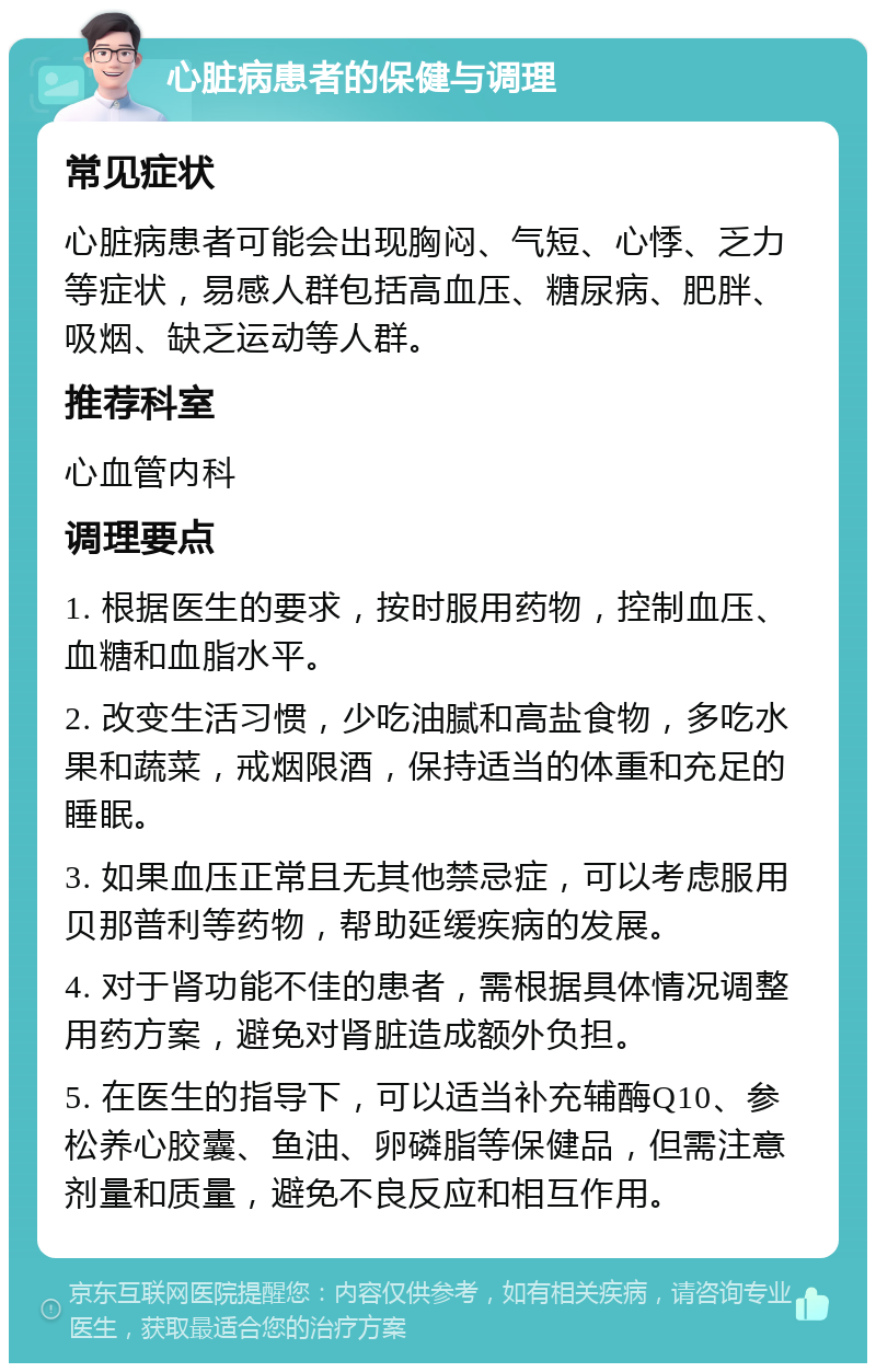 心脏病患者的保健与调理 常见症状 心脏病患者可能会出现胸闷、气短、心悸、乏力等症状，易感人群包括高血压、糖尿病、肥胖、吸烟、缺乏运动等人群。 推荐科室 心血管内科 调理要点 1. 根据医生的要求，按时服用药物，控制血压、血糖和血脂水平。 2. 改变生活习惯，少吃油腻和高盐食物，多吃水果和蔬菜，戒烟限酒，保持适当的体重和充足的睡眠。 3. 如果血压正常且无其他禁忌症，可以考虑服用贝那普利等药物，帮助延缓疾病的发展。 4. 对于肾功能不佳的患者，需根据具体情况调整用药方案，避免对肾脏造成额外负担。 5. 在医生的指导下，可以适当补充辅酶Q10、参松养心胶囊、鱼油、卵磷脂等保健品，但需注意剂量和质量，避免不良反应和相互作用。