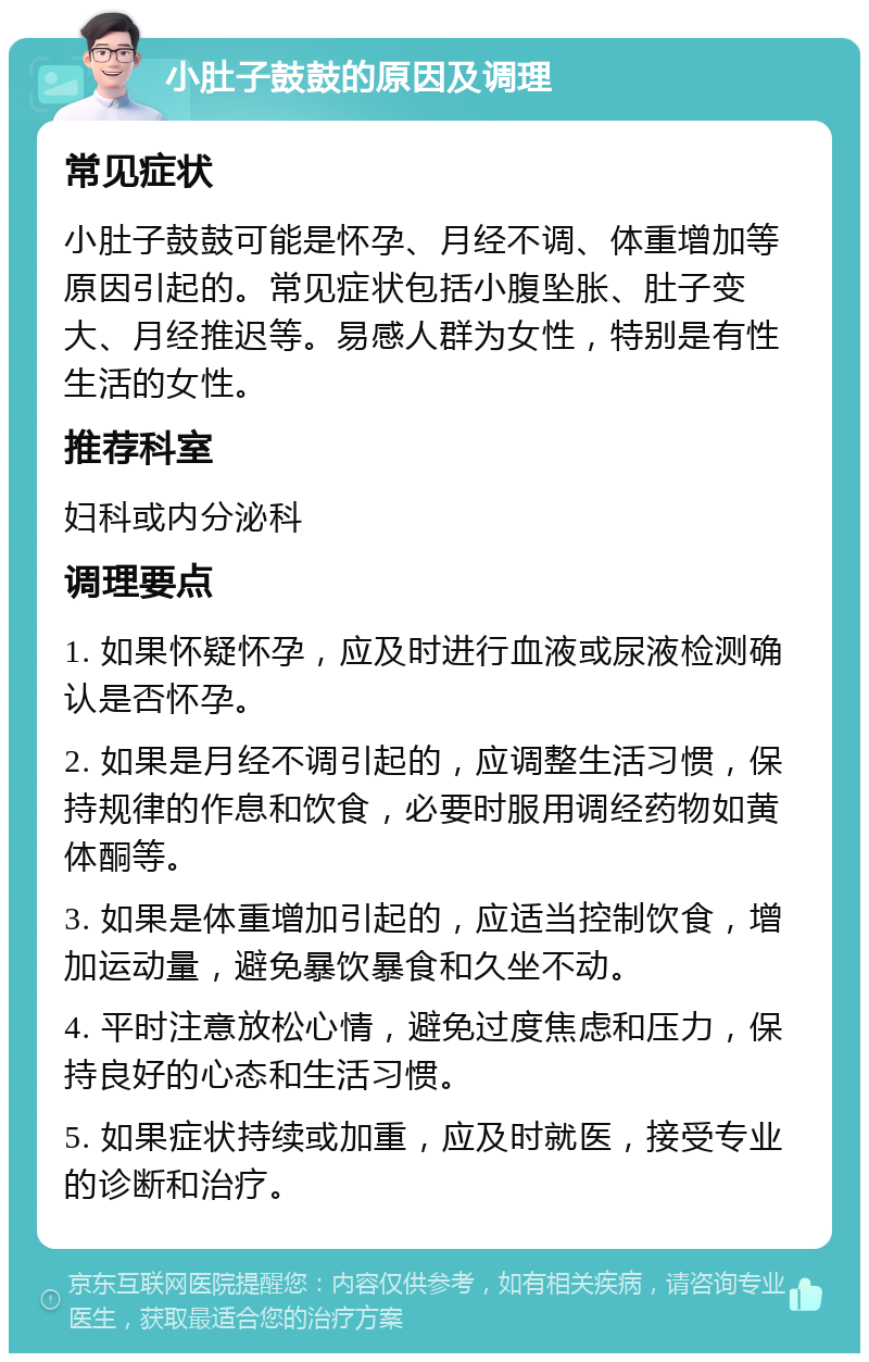 小肚子鼓鼓的原因及调理 常见症状 小肚子鼓鼓可能是怀孕、月经不调、体重增加等原因引起的。常见症状包括小腹坠胀、肚子变大、月经推迟等。易感人群为女性，特别是有性生活的女性。 推荐科室 妇科或内分泌科 调理要点 1. 如果怀疑怀孕，应及时进行血液或尿液检测确认是否怀孕。 2. 如果是月经不调引起的，应调整生活习惯，保持规律的作息和饮食，必要时服用调经药物如黄体酮等。 3. 如果是体重增加引起的，应适当控制饮食，增加运动量，避免暴饮暴食和久坐不动。 4. 平时注意放松心情，避免过度焦虑和压力，保持良好的心态和生活习惯。 5. 如果症状持续或加重，应及时就医，接受专业的诊断和治疗。