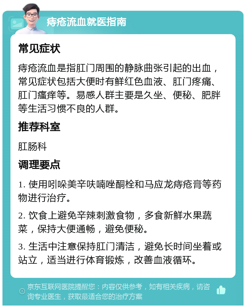 痔疮流血就医指南 常见症状 痔疮流血是指肛门周围的静脉曲张引起的出血，常见症状包括大便时有鲜红色血液、肛门疼痛、肛门瘙痒等。易感人群主要是久坐、便秘、肥胖等生活习惯不良的人群。 推荐科室 肛肠科 调理要点 1. 使用吲哚美辛呋喃唑酮栓和马应龙痔疮膏等药物进行治疗。 2. 饮食上避免辛辣刺激食物，多食新鲜水果蔬菜，保持大便通畅，避免便秘。 3. 生活中注意保持肛门清洁，避免长时间坐着或站立，适当进行体育锻炼，改善血液循环。