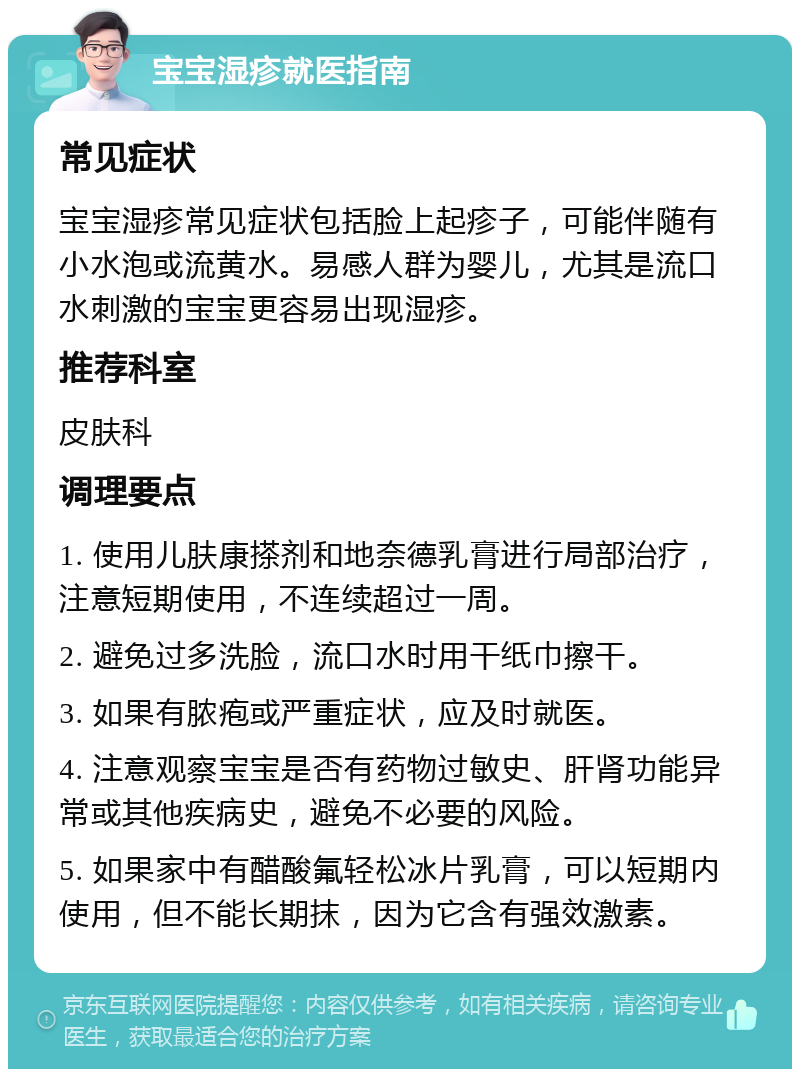 宝宝湿疹就医指南 常见症状 宝宝湿疹常见症状包括脸上起疹子，可能伴随有小水泡或流黄水。易感人群为婴儿，尤其是流口水刺激的宝宝更容易出现湿疹。 推荐科室 皮肤科 调理要点 1. 使用儿肤康搽剂和地奈德乳膏进行局部治疗，注意短期使用，不连续超过一周。 2. 避免过多洗脸，流口水时用干纸巾擦干。 3. 如果有脓疱或严重症状，应及时就医。 4. 注意观察宝宝是否有药物过敏史、肝肾功能异常或其他疾病史，避免不必要的风险。 5. 如果家中有醋酸氟轻松冰片乳膏，可以短期内使用，但不能长期抹，因为它含有强效激素。