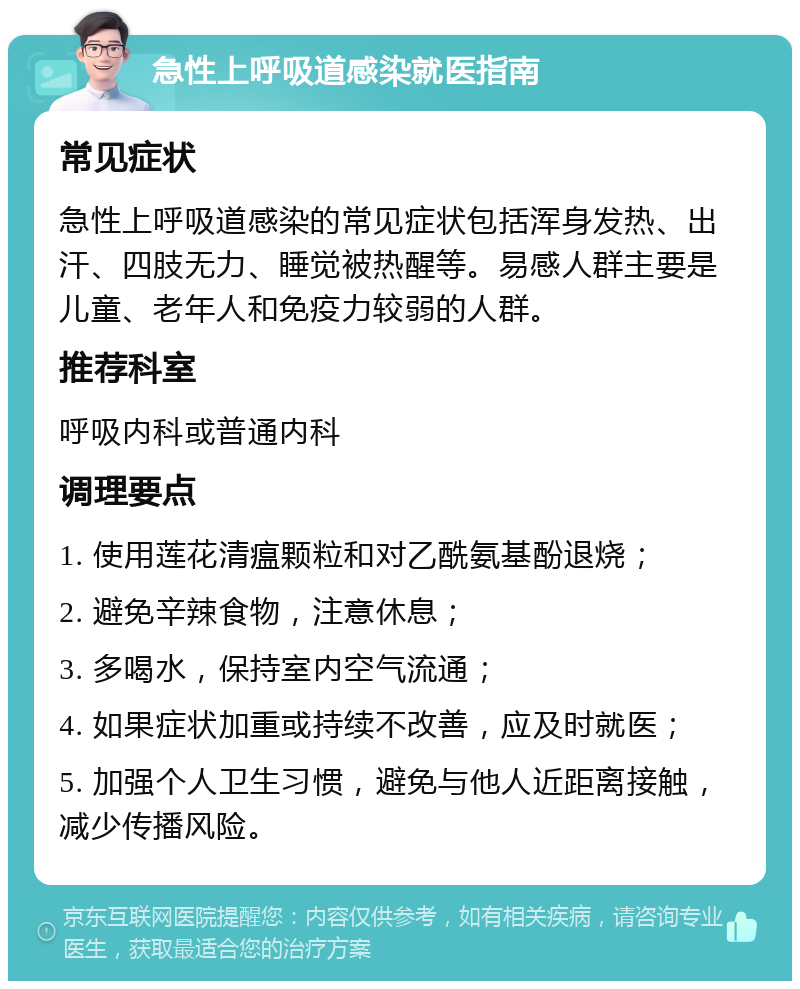 急性上呼吸道感染就医指南 常见症状 急性上呼吸道感染的常见症状包括浑身发热、出汗、四肢无力、睡觉被热醒等。易感人群主要是儿童、老年人和免疫力较弱的人群。 推荐科室 呼吸内科或普通内科 调理要点 1. 使用莲花清瘟颗粒和对乙酰氨基酚退烧； 2. 避免辛辣食物，注意休息； 3. 多喝水，保持室内空气流通； 4. 如果症状加重或持续不改善，应及时就医； 5. 加强个人卫生习惯，避免与他人近距离接触，减少传播风险。