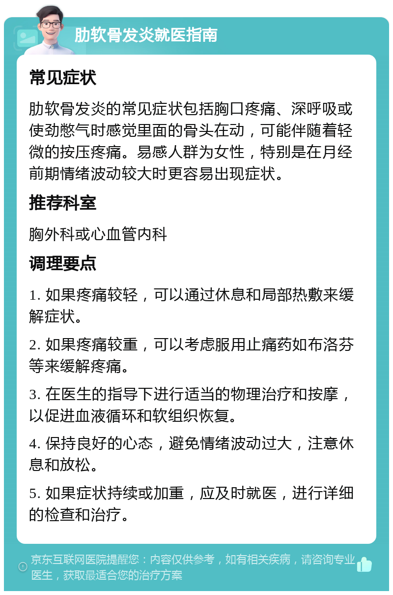 肋软骨发炎就医指南 常见症状 肋软骨发炎的常见症状包括胸口疼痛、深呼吸或使劲憋气时感觉里面的骨头在动，可能伴随着轻微的按压疼痛。易感人群为女性，特别是在月经前期情绪波动较大时更容易出现症状。 推荐科室 胸外科或心血管内科 调理要点 1. 如果疼痛较轻，可以通过休息和局部热敷来缓解症状。 2. 如果疼痛较重，可以考虑服用止痛药如布洛芬等来缓解疼痛。 3. 在医生的指导下进行适当的物理治疗和按摩，以促进血液循环和软组织恢复。 4. 保持良好的心态，避免情绪波动过大，注意休息和放松。 5. 如果症状持续或加重，应及时就医，进行详细的检查和治疗。