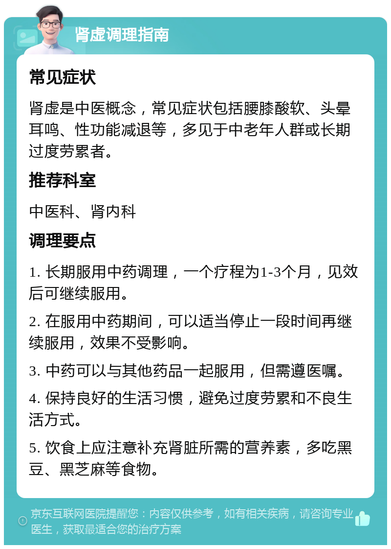 肾虚调理指南 常见症状 肾虚是中医概念，常见症状包括腰膝酸软、头晕耳鸣、性功能减退等，多见于中老年人群或长期过度劳累者。 推荐科室 中医科、肾内科 调理要点 1. 长期服用中药调理，一个疗程为1-3个月，见效后可继续服用。 2. 在服用中药期间，可以适当停止一段时间再继续服用，效果不受影响。 3. 中药可以与其他药品一起服用，但需遵医嘱。 4. 保持良好的生活习惯，避免过度劳累和不良生活方式。 5. 饮食上应注意补充肾脏所需的营养素，多吃黑豆、黑芝麻等食物。