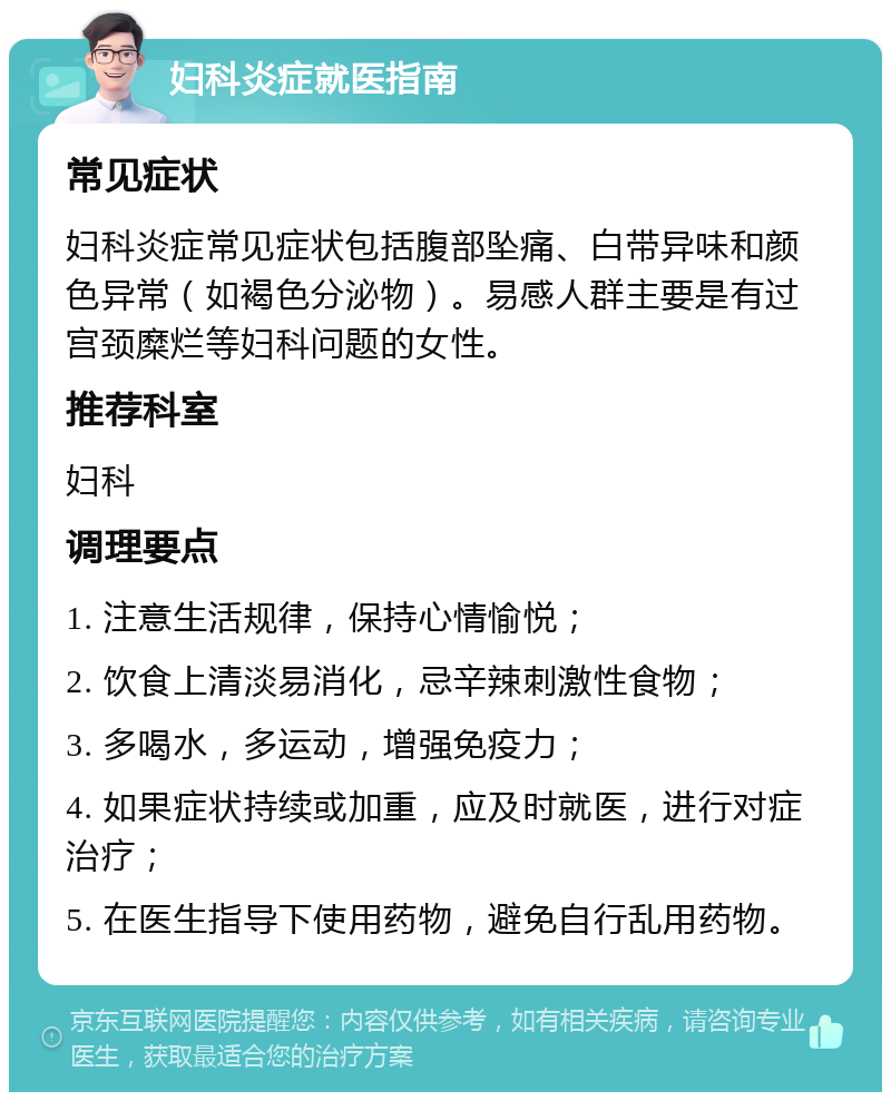 妇科炎症就医指南 常见症状 妇科炎症常见症状包括腹部坠痛、白带异味和颜色异常（如褐色分泌物）。易感人群主要是有过宫颈糜烂等妇科问题的女性。 推荐科室 妇科 调理要点 1. 注意生活规律，保持心情愉悦； 2. 饮食上清淡易消化，忌辛辣刺激性食物； 3. 多喝水，多运动，增强免疫力； 4. 如果症状持续或加重，应及时就医，进行对症治疗； 5. 在医生指导下使用药物，避免自行乱用药物。