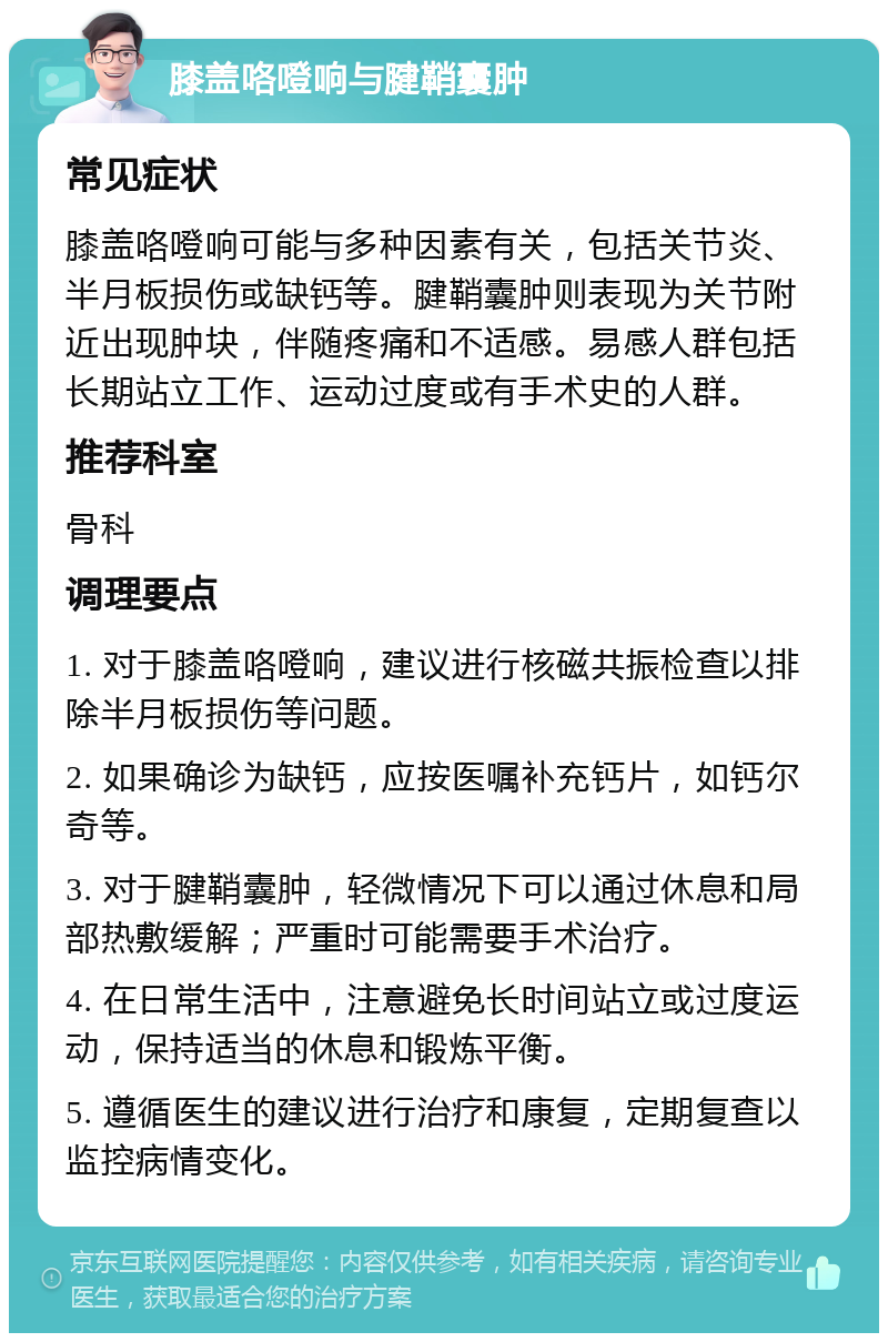 膝盖咯噔响与腱鞘囊肿 常见症状 膝盖咯噔响可能与多种因素有关，包括关节炎、半月板损伤或缺钙等。腱鞘囊肿则表现为关节附近出现肿块，伴随疼痛和不适感。易感人群包括长期站立工作、运动过度或有手术史的人群。 推荐科室 骨科 调理要点 1. 对于膝盖咯噔响，建议进行核磁共振检查以排除半月板损伤等问题。 2. 如果确诊为缺钙，应按医嘱补充钙片，如钙尔奇等。 3. 对于腱鞘囊肿，轻微情况下可以通过休息和局部热敷缓解；严重时可能需要手术治疗。 4. 在日常生活中，注意避免长时间站立或过度运动，保持适当的休息和锻炼平衡。 5. 遵循医生的建议进行治疗和康复，定期复查以监控病情变化。