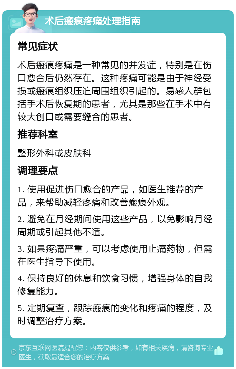 术后瘢痕疼痛处理指南 常见症状 术后瘢痕疼痛是一种常见的并发症，特别是在伤口愈合后仍然存在。这种疼痛可能是由于神经受损或瘢痕组织压迫周围组织引起的。易感人群包括手术后恢复期的患者，尤其是那些在手术中有较大创口或需要缝合的患者。 推荐科室 整形外科或皮肤科 调理要点 1. 使用促进伤口愈合的产品，如医生推荐的产品，来帮助减轻疼痛和改善瘢痕外观。 2. 避免在月经期间使用这些产品，以免影响月经周期或引起其他不适。 3. 如果疼痛严重，可以考虑使用止痛药物，但需在医生指导下使用。 4. 保持良好的休息和饮食习惯，增强身体的自我修复能力。 5. 定期复查，跟踪瘢痕的变化和疼痛的程度，及时调整治疗方案。