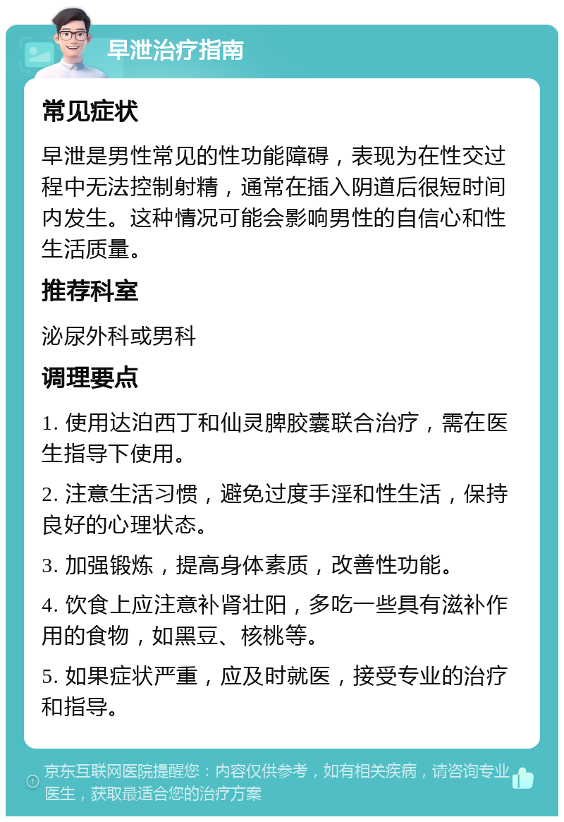 早泄治疗指南 常见症状 早泄是男性常见的性功能障碍，表现为在性交过程中无法控制射精，通常在插入阴道后很短时间内发生。这种情况可能会影响男性的自信心和性生活质量。 推荐科室 泌尿外科或男科 调理要点 1. 使用达泊西丁和仙灵脾胶囊联合治疗，需在医生指导下使用。 2. 注意生活习惯，避免过度手淫和性生活，保持良好的心理状态。 3. 加强锻炼，提高身体素质，改善性功能。 4. 饮食上应注意补肾壮阳，多吃一些具有滋补作用的食物，如黑豆、核桃等。 5. 如果症状严重，应及时就医，接受专业的治疗和指导。