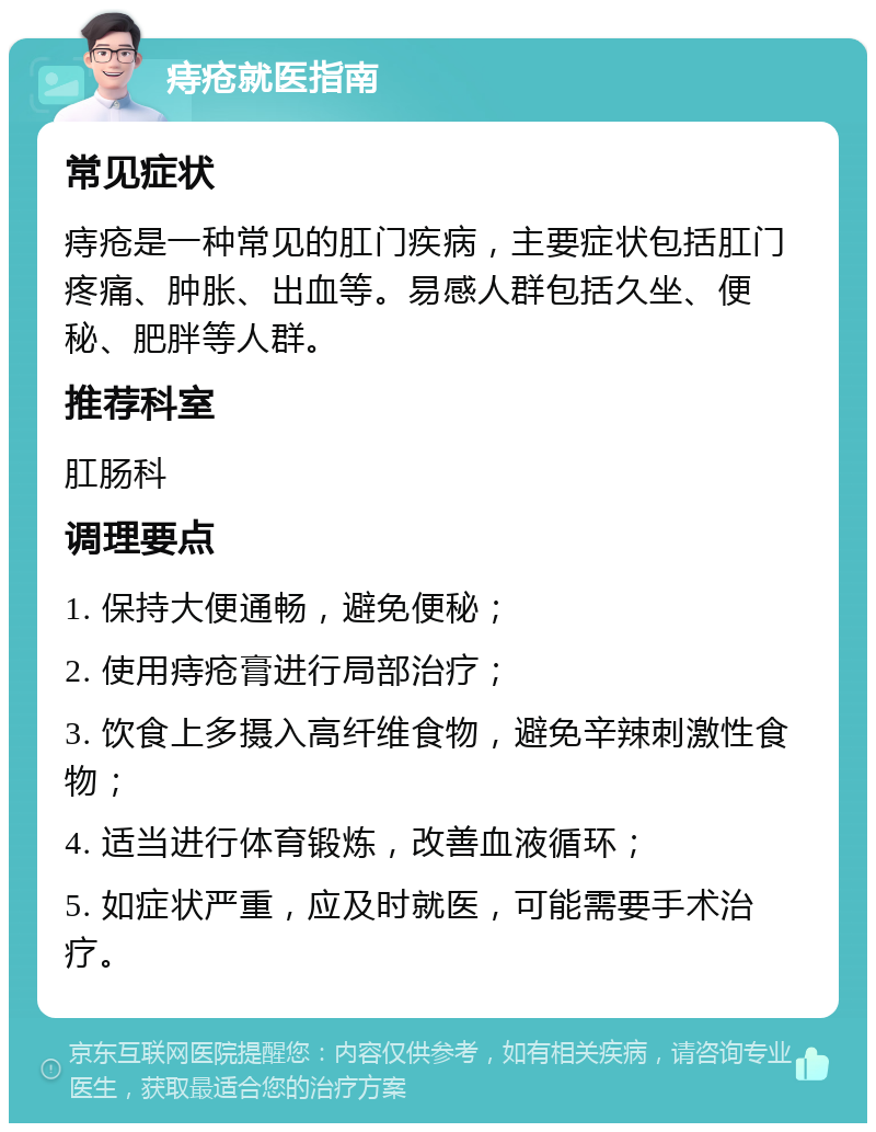 痔疮就医指南 常见症状 痔疮是一种常见的肛门疾病，主要症状包括肛门疼痛、肿胀、出血等。易感人群包括久坐、便秘、肥胖等人群。 推荐科室 肛肠科 调理要点 1. 保持大便通畅，避免便秘； 2. 使用痔疮膏进行局部治疗； 3. 饮食上多摄入高纤维食物，避免辛辣刺激性食物； 4. 适当进行体育锻炼，改善血液循环； 5. 如症状严重，应及时就医，可能需要手术治疗。