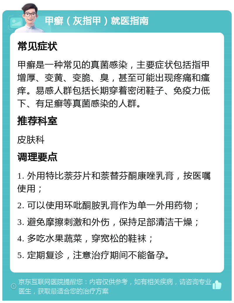 甲癣（灰指甲）就医指南 常见症状 甲癣是一种常见的真菌感染，主要症状包括指甲增厚、变黄、变脆、臭，甚至可能出现疼痛和瘙痒。易感人群包括长期穿着密闭鞋子、免疫力低下、有足癣等真菌感染的人群。 推荐科室 皮肤科 调理要点 1. 外用特比萘芬片和萘替芬酮康唑乳膏，按医嘱使用； 2. 可以使用环吡酮胺乳膏作为单一外用药物； 3. 避免摩擦刺激和外伤，保持足部清洁干燥； 4. 多吃水果蔬菜，穿宽松的鞋袜； 5. 定期复诊，注意治疗期间不能备孕。