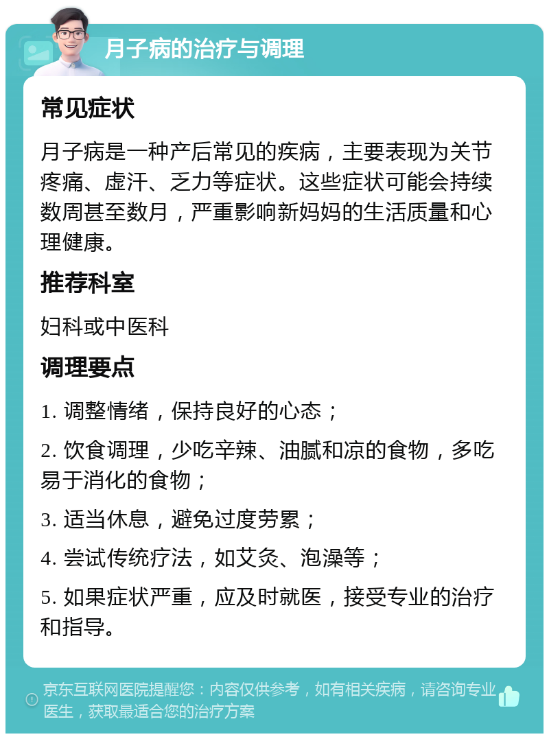 月子病的治疗与调理 常见症状 月子病是一种产后常见的疾病，主要表现为关节疼痛、虚汗、乏力等症状。这些症状可能会持续数周甚至数月，严重影响新妈妈的生活质量和心理健康。 推荐科室 妇科或中医科 调理要点 1. 调整情绪，保持良好的心态； 2. 饮食调理，少吃辛辣、油腻和凉的食物，多吃易于消化的食物； 3. 适当休息，避免过度劳累； 4. 尝试传统疗法，如艾灸、泡澡等； 5. 如果症状严重，应及时就医，接受专业的治疗和指导。