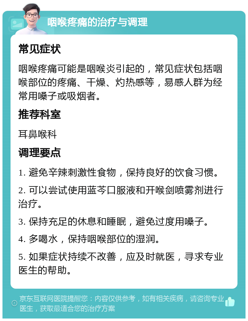 咽喉疼痛的治疗与调理 常见症状 咽喉疼痛可能是咽喉炎引起的，常见症状包括咽喉部位的疼痛、干燥、灼热感等，易感人群为经常用嗓子或吸烟者。 推荐科室 耳鼻喉科 调理要点 1. 避免辛辣刺激性食物，保持良好的饮食习惯。 2. 可以尝试使用蓝芩口服液和开喉剑喷雾剂进行治疗。 3. 保持充足的休息和睡眠，避免过度用嗓子。 4. 多喝水，保持咽喉部位的湿润。 5. 如果症状持续不改善，应及时就医，寻求专业医生的帮助。