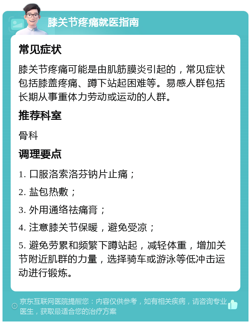 膝关节疼痛就医指南 常见症状 膝关节疼痛可能是由肌筋膜炎引起的，常见症状包括膝盖疼痛、蹲下站起困难等。易感人群包括长期从事重体力劳动或运动的人群。 推荐科室 骨科 调理要点 1. 口服洛索洛芬钠片止痛； 2. 盐包热敷； 3. 外用通络祛痛膏； 4. 注意膝关节保暖，避免受凉； 5. 避免劳累和频繁下蹲站起，减轻体重，增加关节附近肌群的力量，选择骑车或游泳等低冲击运动进行锻炼。