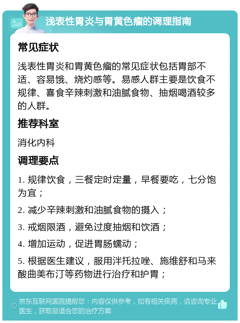 浅表性胃炎与胃黄色瘤的调理指南 常见症状 浅表性胃炎和胃黄色瘤的常见症状包括胃部不适、容易饿、烧灼感等。易感人群主要是饮食不规律、喜食辛辣刺激和油腻食物、抽烟喝酒较多的人群。 推荐科室 消化内科 调理要点 1. 规律饮食，三餐定时定量，早餐要吃，七分饱为宜； 2. 减少辛辣刺激和油腻食物的摄入； 3. 戒烟限酒，避免过度抽烟和饮酒； 4. 增加运动，促进胃肠蠕动； 5. 根据医生建议，服用泮托拉唑、施维舒和马来酸曲美布汀等药物进行治疗和护胃；