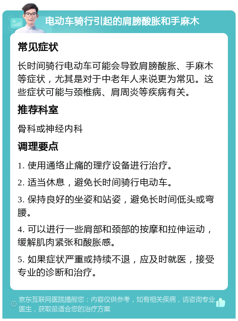 电动车骑行引起的肩膀酸胀和手麻木 常见症状 长时间骑行电动车可能会导致肩膀酸胀、手麻木等症状，尤其是对于中老年人来说更为常见。这些症状可能与颈椎病、肩周炎等疾病有关。 推荐科室 骨科或神经内科 调理要点 1. 使用通络止痛的理疗设备进行治疗。 2. 适当休息，避免长时间骑行电动车。 3. 保持良好的坐姿和站姿，避免长时间低头或弯腰。 4. 可以进行一些肩部和颈部的按摩和拉伸运动，缓解肌肉紧张和酸胀感。 5. 如果症状严重或持续不退，应及时就医，接受专业的诊断和治疗。