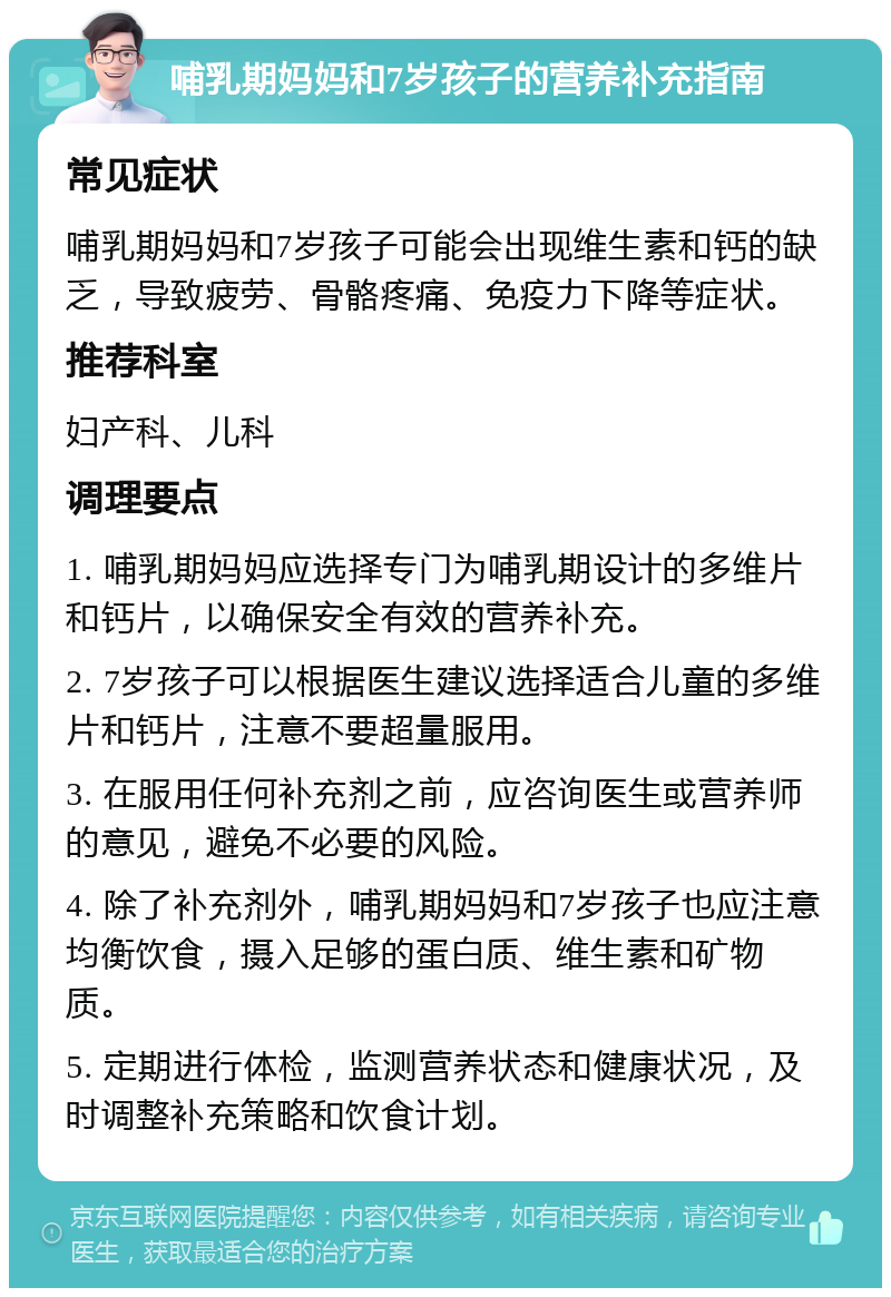 哺乳期妈妈和7岁孩子的营养补充指南 常见症状 哺乳期妈妈和7岁孩子可能会出现维生素和钙的缺乏，导致疲劳、骨骼疼痛、免疫力下降等症状。 推荐科室 妇产科、儿科 调理要点 1. 哺乳期妈妈应选择专门为哺乳期设计的多维片和钙片，以确保安全有效的营养补充。 2. 7岁孩子可以根据医生建议选择适合儿童的多维片和钙片，注意不要超量服用。 3. 在服用任何补充剂之前，应咨询医生或营养师的意见，避免不必要的风险。 4. 除了补充剂外，哺乳期妈妈和7岁孩子也应注意均衡饮食，摄入足够的蛋白质、维生素和矿物质。 5. 定期进行体检，监测营养状态和健康状况，及时调整补充策略和饮食计划。