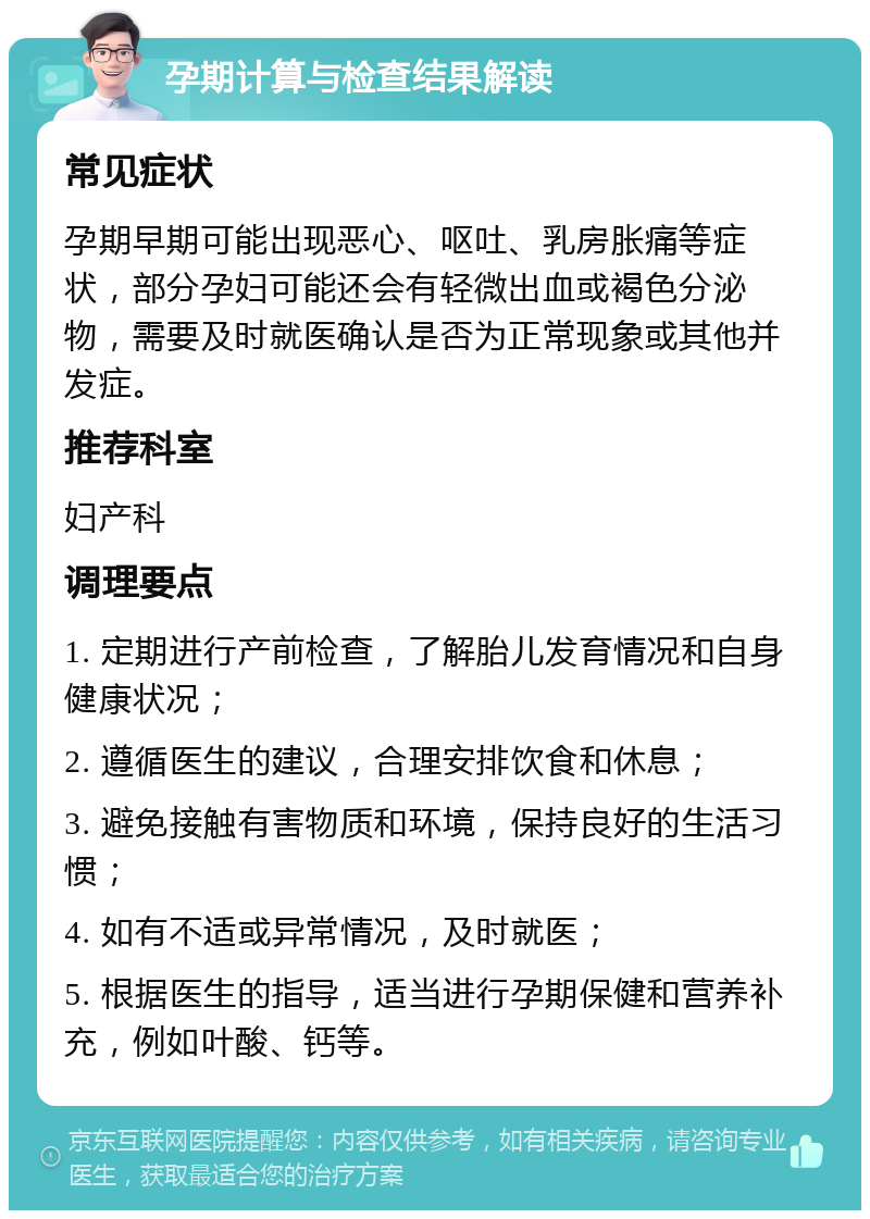 孕期计算与检查结果解读 常见症状 孕期早期可能出现恶心、呕吐、乳房胀痛等症状，部分孕妇可能还会有轻微出血或褐色分泌物，需要及时就医确认是否为正常现象或其他并发症。 推荐科室 妇产科 调理要点 1. 定期进行产前检查，了解胎儿发育情况和自身健康状况； 2. 遵循医生的建议，合理安排饮食和休息； 3. 避免接触有害物质和环境，保持良好的生活习惯； 4. 如有不适或异常情况，及时就医； 5. 根据医生的指导，适当进行孕期保健和营养补充，例如叶酸、钙等。