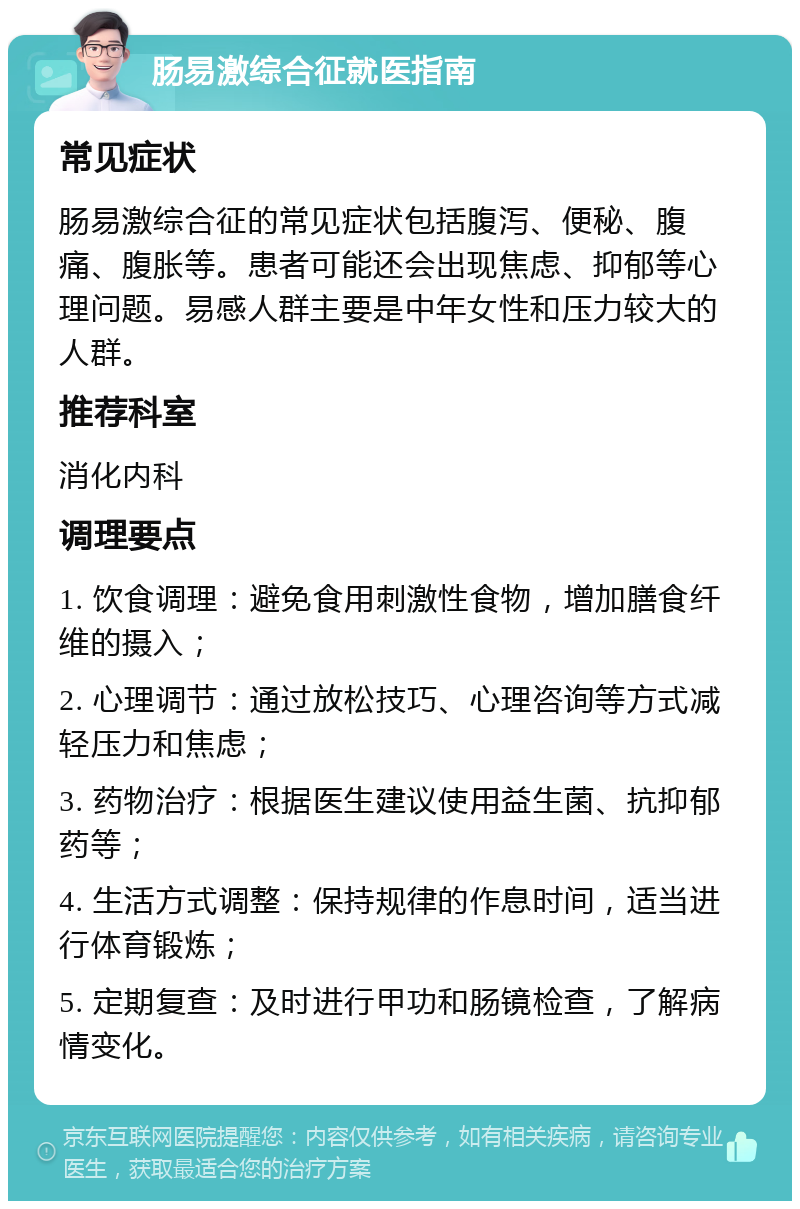 肠易激综合征就医指南 常见症状 肠易激综合征的常见症状包括腹泻、便秘、腹痛、腹胀等。患者可能还会出现焦虑、抑郁等心理问题。易感人群主要是中年女性和压力较大的人群。 推荐科室 消化内科 调理要点 1. 饮食调理：避免食用刺激性食物，增加膳食纤维的摄入； 2. 心理调节：通过放松技巧、心理咨询等方式减轻压力和焦虑； 3. 药物治疗：根据医生建议使用益生菌、抗抑郁药等； 4. 生活方式调整：保持规律的作息时间，适当进行体育锻炼； 5. 定期复查：及时进行甲功和肠镜检查，了解病情变化。