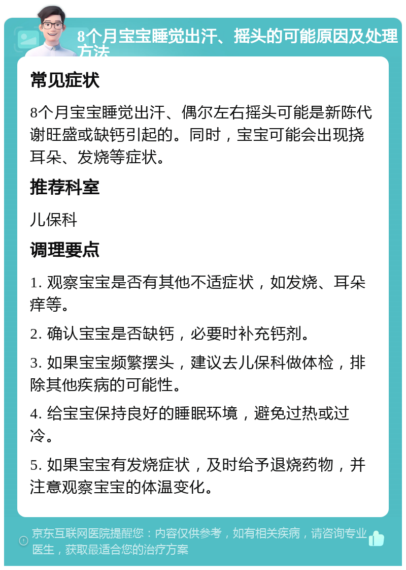 8个月宝宝睡觉出汗、摇头的可能原因及处理方法 常见症状 8个月宝宝睡觉出汗、偶尔左右摇头可能是新陈代谢旺盛或缺钙引起的。同时，宝宝可能会出现挠耳朵、发烧等症状。 推荐科室 儿保科 调理要点 1. 观察宝宝是否有其他不适症状，如发烧、耳朵痒等。 2. 确认宝宝是否缺钙，必要时补充钙剂。 3. 如果宝宝频繁摆头，建议去儿保科做体检，排除其他疾病的可能性。 4. 给宝宝保持良好的睡眠环境，避免过热或过冷。 5. 如果宝宝有发烧症状，及时给予退烧药物，并注意观察宝宝的体温变化。