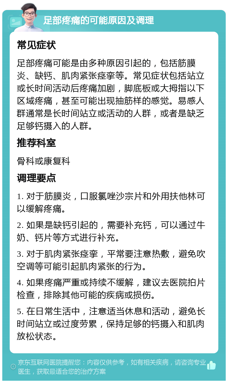 足部疼痛的可能原因及调理 常见症状 足部疼痛可能是由多种原因引起的，包括筋膜炎、缺钙、肌肉紧张痉挛等。常见症状包括站立或长时间活动后疼痛加剧，脚底板或大拇指以下区域疼痛，甚至可能出现抽筋样的感觉。易感人群通常是长时间站立或活动的人群，或者是缺乏足够钙摄入的人群。 推荐科室 骨科或康复科 调理要点 1. 对于筋膜炎，口服氯唑沙宗片和外用扶他林可以缓解疼痛。 2. 如果是缺钙引起的，需要补充钙，可以通过牛奶、钙片等方式进行补充。 3. 对于肌肉紧张痉挛，平常要注意热敷，避免吹空调等可能引起肌肉紧张的行为。 4. 如果疼痛严重或持续不缓解，建议去医院拍片检查，排除其他可能的疾病或损伤。 5. 在日常生活中，注意适当休息和活动，避免长时间站立或过度劳累，保持足够的钙摄入和肌肉放松状态。