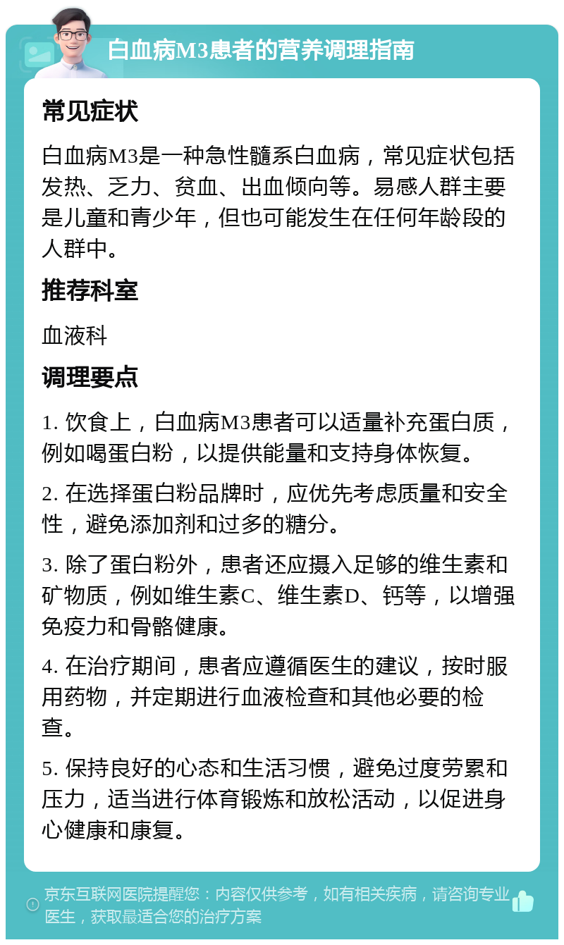 白血病M3患者的营养调理指南 常见症状 白血病M3是一种急性髓系白血病，常见症状包括发热、乏力、贫血、出血倾向等。易感人群主要是儿童和青少年，但也可能发生在任何年龄段的人群中。 推荐科室 血液科 调理要点 1. 饮食上，白血病M3患者可以适量补充蛋白质，例如喝蛋白粉，以提供能量和支持身体恢复。 2. 在选择蛋白粉品牌时，应优先考虑质量和安全性，避免添加剂和过多的糖分。 3. 除了蛋白粉外，患者还应摄入足够的维生素和矿物质，例如维生素C、维生素D、钙等，以增强免疫力和骨骼健康。 4. 在治疗期间，患者应遵循医生的建议，按时服用药物，并定期进行血液检查和其他必要的检查。 5. 保持良好的心态和生活习惯，避免过度劳累和压力，适当进行体育锻炼和放松活动，以促进身心健康和康复。