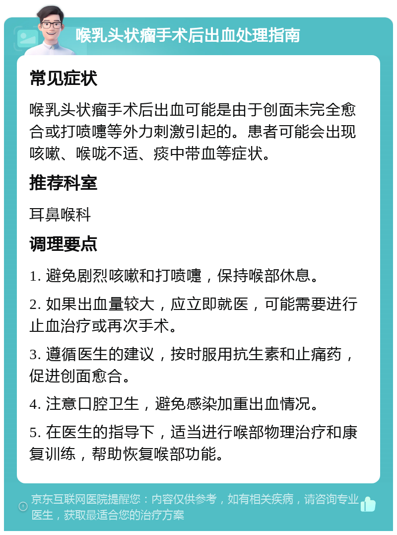 喉乳头状瘤手术后出血处理指南 常见症状 喉乳头状瘤手术后出血可能是由于创面未完全愈合或打喷嚏等外力刺激引起的。患者可能会出现咳嗽、喉咙不适、痰中带血等症状。 推荐科室 耳鼻喉科 调理要点 1. 避免剧烈咳嗽和打喷嚏，保持喉部休息。 2. 如果出血量较大，应立即就医，可能需要进行止血治疗或再次手术。 3. 遵循医生的建议，按时服用抗生素和止痛药，促进创面愈合。 4. 注意口腔卫生，避免感染加重出血情况。 5. 在医生的指导下，适当进行喉部物理治疗和康复训练，帮助恢复喉部功能。