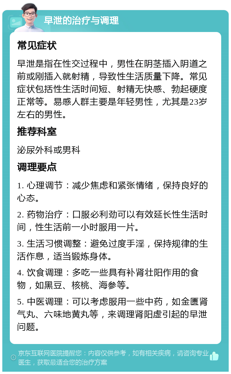 早泄的治疗与调理 常见症状 早泄是指在性交过程中，男性在阴茎插入阴道之前或刚插入就射精，导致性生活质量下降。常见症状包括性生活时间短、射精无快感、勃起硬度正常等。易感人群主要是年轻男性，尤其是23岁左右的男性。 推荐科室 泌尿外科或男科 调理要点 1. 心理调节：减少焦虑和紧张情绪，保持良好的心态。 2. 药物治疗：口服必利劲可以有效延长性生活时间，性生活前一小时服用一片。 3. 生活习惯调整：避免过度手淫，保持规律的生活作息，适当锻炼身体。 4. 饮食调理：多吃一些具有补肾壮阳作用的食物，如黑豆、核桃、海参等。 5. 中医调理：可以考虑服用一些中药，如金匮肾气丸、六味地黄丸等，来调理肾阳虚引起的早泄问题。