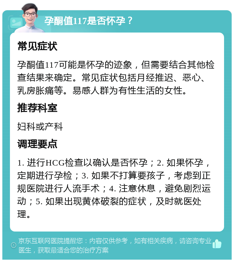 孕酮值117是否怀孕？ 常见症状 孕酮值117可能是怀孕的迹象，但需要结合其他检查结果来确定。常见症状包括月经推迟、恶心、乳房胀痛等。易感人群为有性生活的女性。 推荐科室 妇科或产科 调理要点 1. 进行HCG检查以确认是否怀孕；2. 如果怀孕，定期进行孕检；3. 如果不打算要孩子，考虑到正规医院进行人流手术；4. 注意休息，避免剧烈运动；5. 如果出现黄体破裂的症状，及时就医处理。