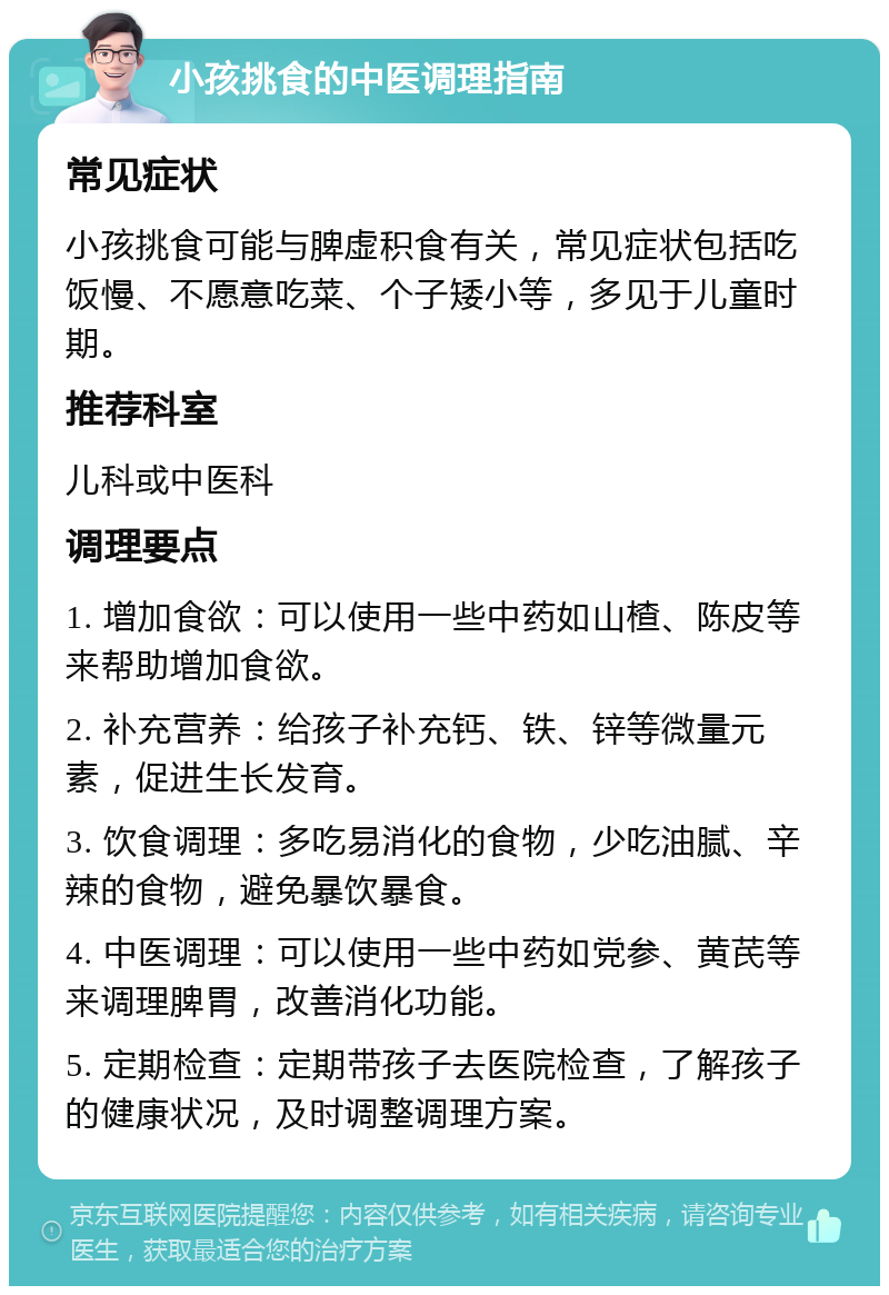 小孩挑食的中医调理指南 常见症状 小孩挑食可能与脾虚积食有关，常见症状包括吃饭慢、不愿意吃菜、个子矮小等，多见于儿童时期。 推荐科室 儿科或中医科 调理要点 1. 增加食欲：可以使用一些中药如山楂、陈皮等来帮助增加食欲。 2. 补充营养：给孩子补充钙、铁、锌等微量元素，促进生长发育。 3. 饮食调理：多吃易消化的食物，少吃油腻、辛辣的食物，避免暴饮暴食。 4. 中医调理：可以使用一些中药如党参、黄芪等来调理脾胃，改善消化功能。 5. 定期检查：定期带孩子去医院检查，了解孩子的健康状况，及时调整调理方案。