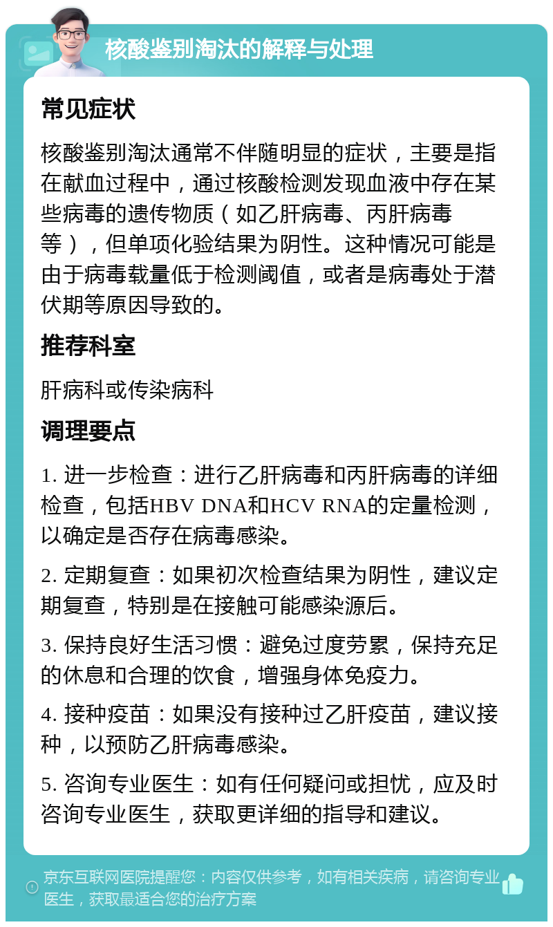 核酸鉴别淘汰的解释与处理 常见症状 核酸鉴别淘汰通常不伴随明显的症状，主要是指在献血过程中，通过核酸检测发现血液中存在某些病毒的遗传物质（如乙肝病毒、丙肝病毒等），但单项化验结果为阴性。这种情况可能是由于病毒载量低于检测阈值，或者是病毒处于潜伏期等原因导致的。 推荐科室 肝病科或传染病科 调理要点 1. 进一步检查：进行乙肝病毒和丙肝病毒的详细检查，包括HBV DNA和HCV RNA的定量检测，以确定是否存在病毒感染。 2. 定期复查：如果初次检查结果为阴性，建议定期复查，特别是在接触可能感染源后。 3. 保持良好生活习惯：避免过度劳累，保持充足的休息和合理的饮食，增强身体免疫力。 4. 接种疫苗：如果没有接种过乙肝疫苗，建议接种，以预防乙肝病毒感染。 5. 咨询专业医生：如有任何疑问或担忧，应及时咨询专业医生，获取更详细的指导和建议。