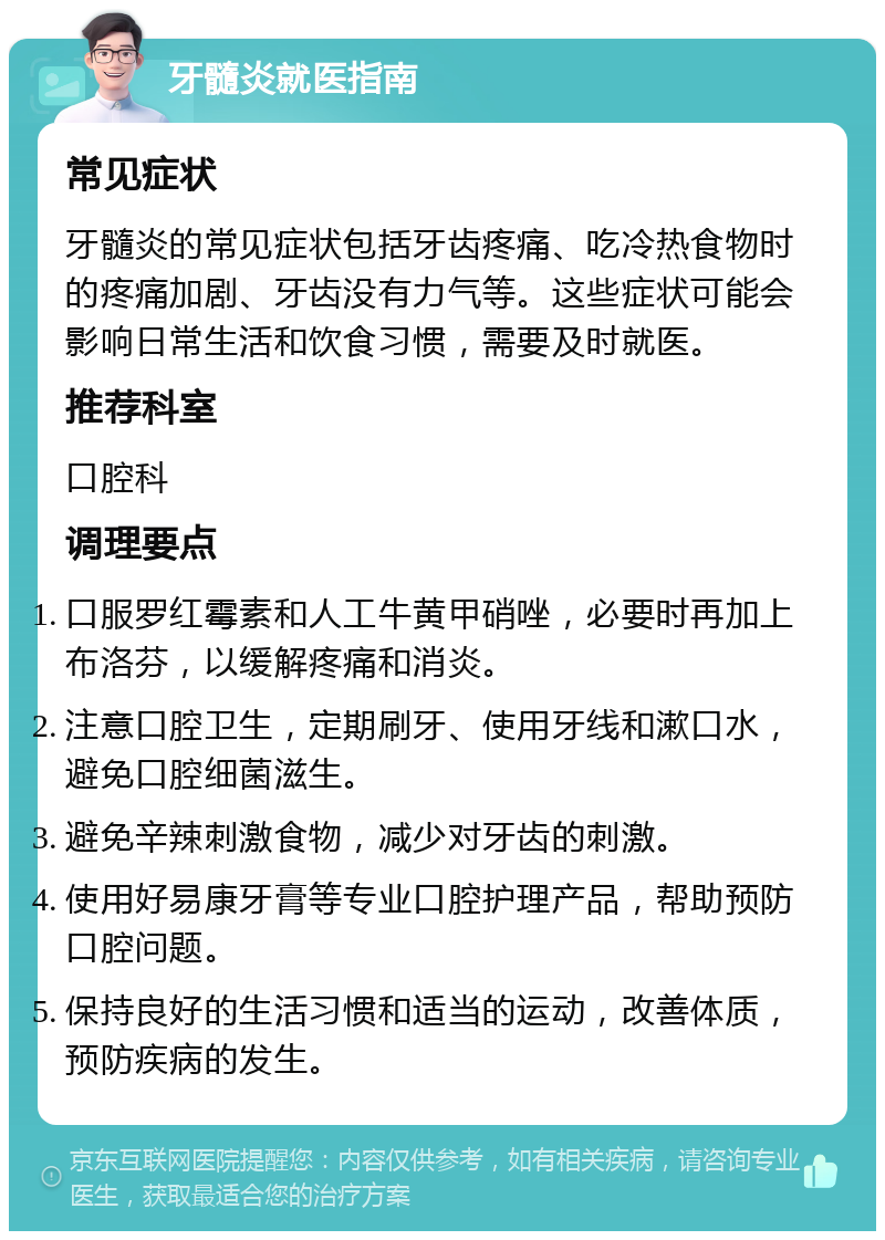 牙髓炎就医指南 常见症状 牙髓炎的常见症状包括牙齿疼痛、吃冷热食物时的疼痛加剧、牙齿没有力气等。这些症状可能会影响日常生活和饮食习惯，需要及时就医。 推荐科室 口腔科 调理要点 口服罗红霉素和人工牛黄甲硝唑，必要时再加上布洛芬，以缓解疼痛和消炎。 注意口腔卫生，定期刷牙、使用牙线和漱口水，避免口腔细菌滋生。 避免辛辣刺激食物，减少对牙齿的刺激。 使用好易康牙膏等专业口腔护理产品，帮助预防口腔问题。 保持良好的生活习惯和适当的运动，改善体质，预防疾病的发生。