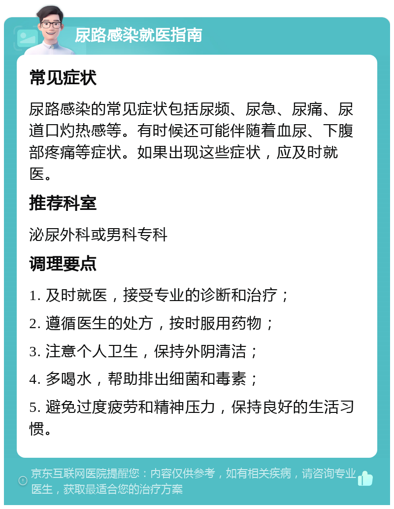 尿路感染就医指南 常见症状 尿路感染的常见症状包括尿频、尿急、尿痛、尿道口灼热感等。有时候还可能伴随着血尿、下腹部疼痛等症状。如果出现这些症状，应及时就医。 推荐科室 泌尿外科或男科专科 调理要点 1. 及时就医，接受专业的诊断和治疗； 2. 遵循医生的处方，按时服用药物； 3. 注意个人卫生，保持外阴清洁； 4. 多喝水，帮助排出细菌和毒素； 5. 避免过度疲劳和精神压力，保持良好的生活习惯。