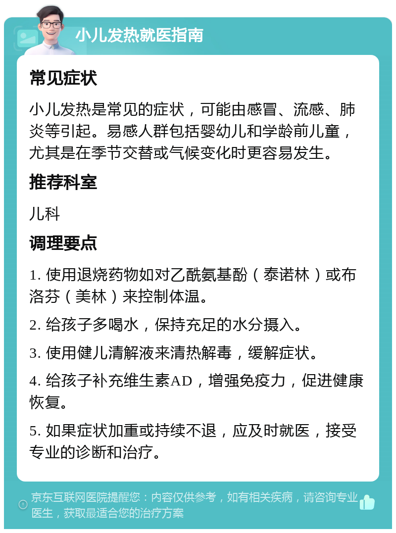 小儿发热就医指南 常见症状 小儿发热是常见的症状，可能由感冒、流感、肺炎等引起。易感人群包括婴幼儿和学龄前儿童，尤其是在季节交替或气候变化时更容易发生。 推荐科室 儿科 调理要点 1. 使用退烧药物如对乙酰氨基酚（泰诺林）或布洛芬（美林）来控制体温。 2. 给孩子多喝水，保持充足的水分摄入。 3. 使用健儿清解液来清热解毒，缓解症状。 4. 给孩子补充维生素AD，增强免疫力，促进健康恢复。 5. 如果症状加重或持续不退，应及时就医，接受专业的诊断和治疗。