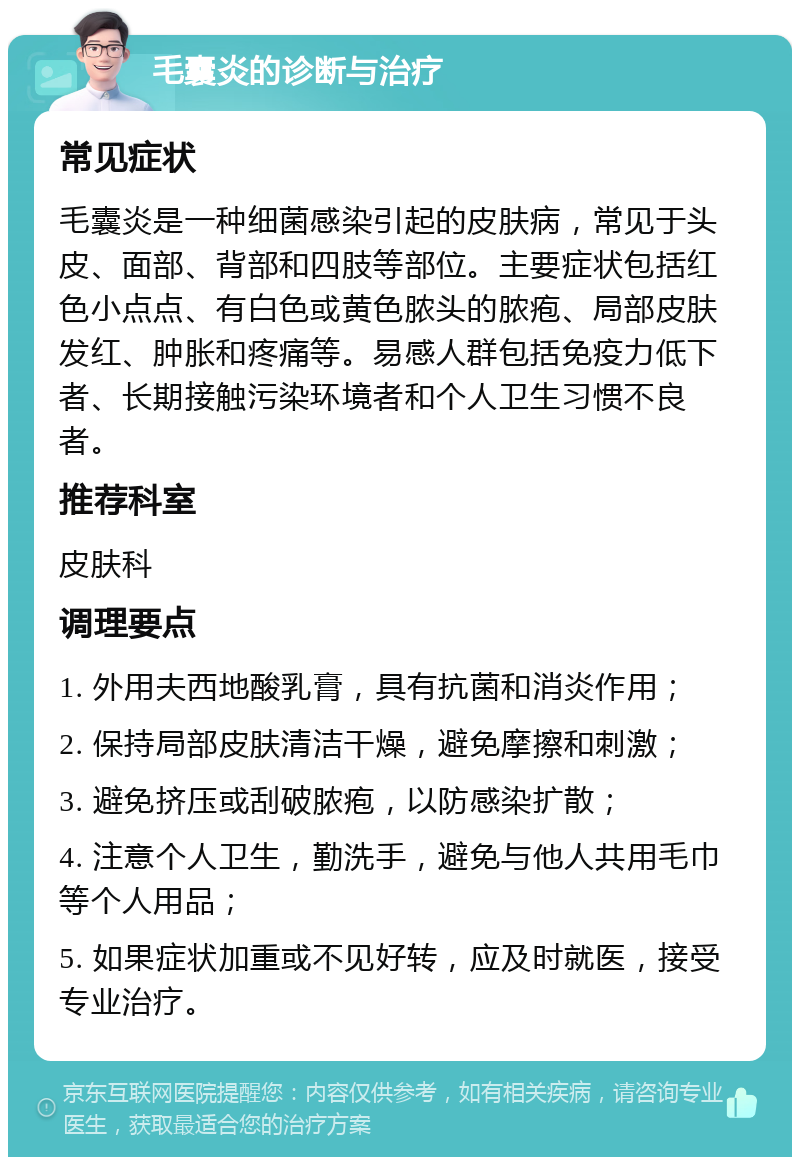 毛囊炎的诊断与治疗 常见症状 毛囊炎是一种细菌感染引起的皮肤病，常见于头皮、面部、背部和四肢等部位。主要症状包括红色小点点、有白色或黄色脓头的脓疱、局部皮肤发红、肿胀和疼痛等。易感人群包括免疫力低下者、长期接触污染环境者和个人卫生习惯不良者。 推荐科室 皮肤科 调理要点 1. 外用夫西地酸乳膏，具有抗菌和消炎作用； 2. 保持局部皮肤清洁干燥，避免摩擦和刺激； 3. 避免挤压或刮破脓疱，以防感染扩散； 4. 注意个人卫生，勤洗手，避免与他人共用毛巾等个人用品； 5. 如果症状加重或不见好转，应及时就医，接受专业治疗。