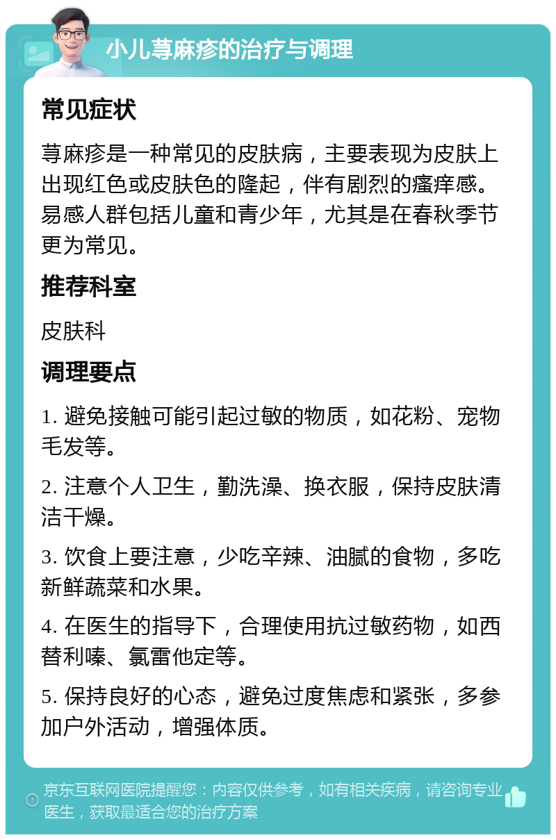 小儿荨麻疹的治疗与调理 常见症状 荨麻疹是一种常见的皮肤病，主要表现为皮肤上出现红色或皮肤色的隆起，伴有剧烈的瘙痒感。易感人群包括儿童和青少年，尤其是在春秋季节更为常见。 推荐科室 皮肤科 调理要点 1. 避免接触可能引起过敏的物质，如花粉、宠物毛发等。 2. 注意个人卫生，勤洗澡、换衣服，保持皮肤清洁干燥。 3. 饮食上要注意，少吃辛辣、油腻的食物，多吃新鲜蔬菜和水果。 4. 在医生的指导下，合理使用抗过敏药物，如西替利嗪、氯雷他定等。 5. 保持良好的心态，避免过度焦虑和紧张，多参加户外活动，增强体质。