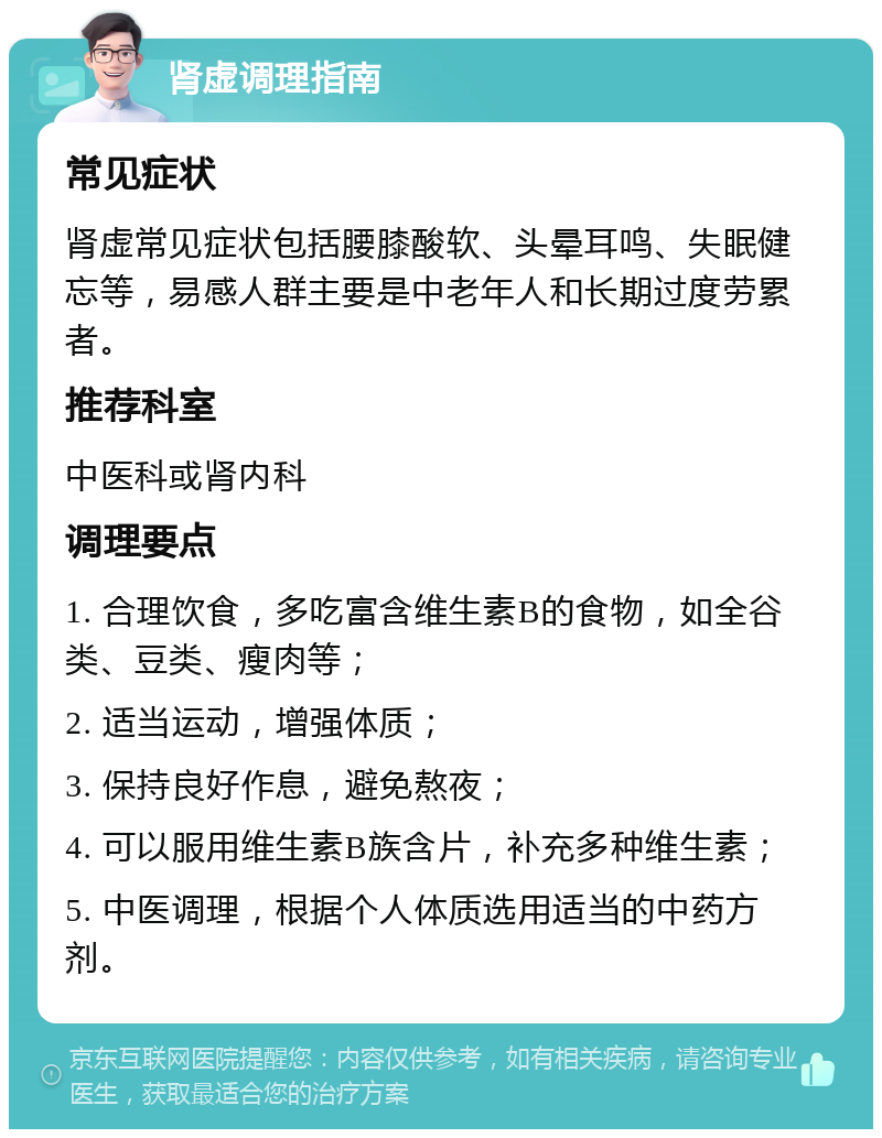 肾虚调理指南 常见症状 肾虚常见症状包括腰膝酸软、头晕耳鸣、失眠健忘等，易感人群主要是中老年人和长期过度劳累者。 推荐科室 中医科或肾内科 调理要点 1. 合理饮食，多吃富含维生素B的食物，如全谷类、豆类、瘦肉等； 2. 适当运动，增强体质； 3. 保持良好作息，避免熬夜； 4. 可以服用维生素B族含片，补充多种维生素； 5. 中医调理，根据个人体质选用适当的中药方剂。