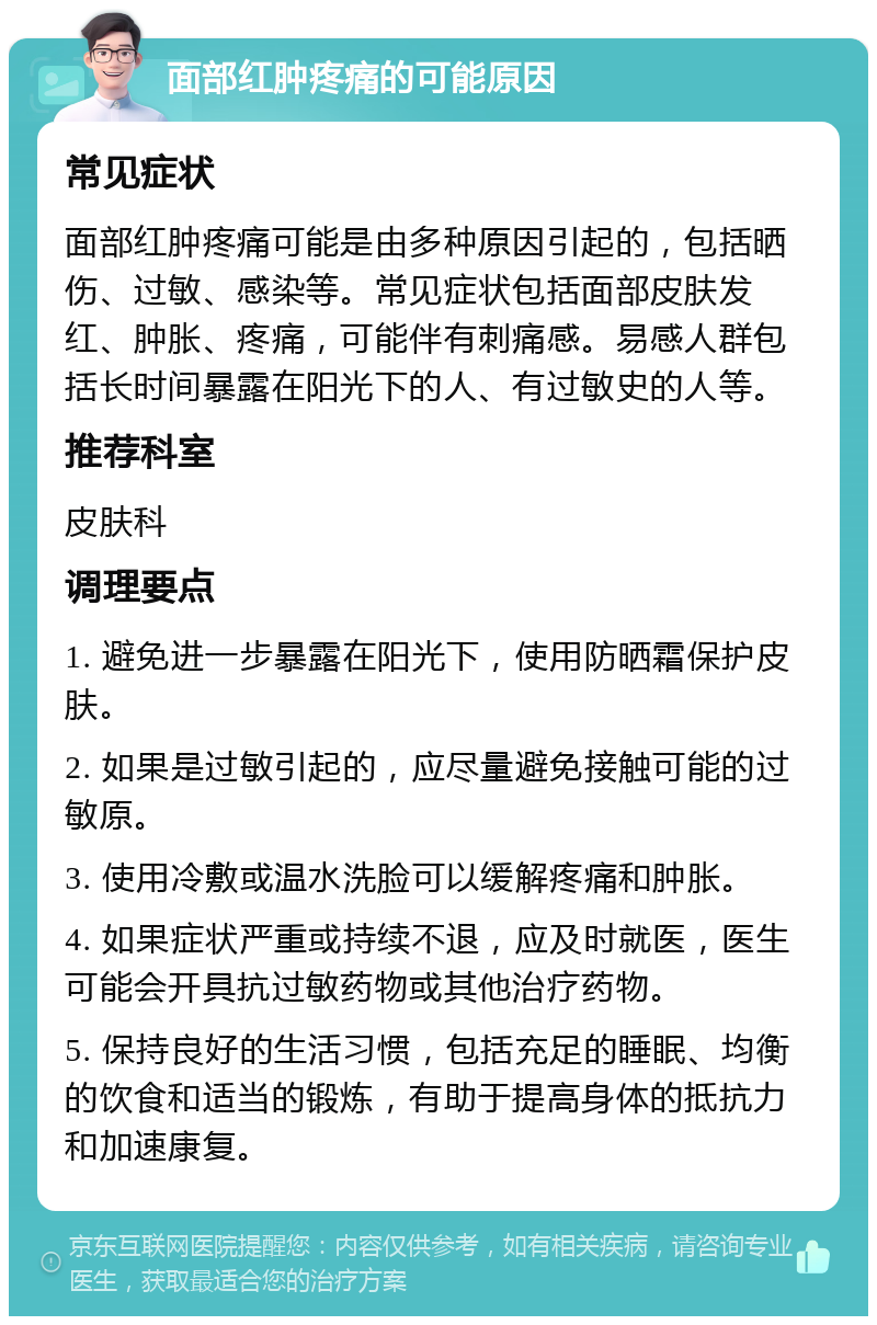 面部红肿疼痛的可能原因 常见症状 面部红肿疼痛可能是由多种原因引起的，包括晒伤、过敏、感染等。常见症状包括面部皮肤发红、肿胀、疼痛，可能伴有刺痛感。易感人群包括长时间暴露在阳光下的人、有过敏史的人等。 推荐科室 皮肤科 调理要点 1. 避免进一步暴露在阳光下，使用防晒霜保护皮肤。 2. 如果是过敏引起的，应尽量避免接触可能的过敏原。 3. 使用冷敷或温水洗脸可以缓解疼痛和肿胀。 4. 如果症状严重或持续不退，应及时就医，医生可能会开具抗过敏药物或其他治疗药物。 5. 保持良好的生活习惯，包括充足的睡眠、均衡的饮食和适当的锻炼，有助于提高身体的抵抗力和加速康复。