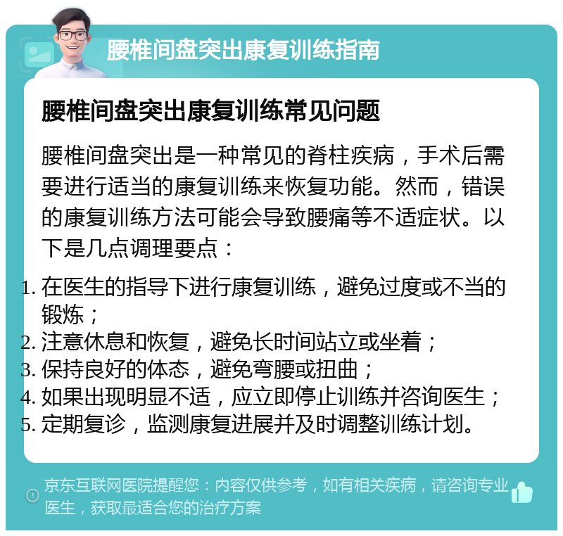 腰椎间盘突出康复训练指南 腰椎间盘突出康复训练常见问题 腰椎间盘突出是一种常见的脊柱疾病，手术后需要进行适当的康复训练来恢复功能。然而，错误的康复训练方法可能会导致腰痛等不适症状。以下是几点调理要点： 在医生的指导下进行康复训练，避免过度或不当的锻炼； 注意休息和恢复，避免长时间站立或坐着； 保持良好的体态，避免弯腰或扭曲； 如果出现明显不适，应立即停止训练并咨询医生； 定期复诊，监测康复进展并及时调整训练计划。