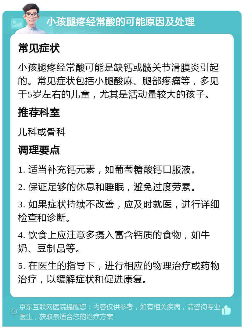 小孩腿疼经常酸的可能原因及处理 常见症状 小孩腿疼经常酸可能是缺钙或髋关节滑膜炎引起的。常见症状包括小腿酸麻、腿部疼痛等，多见于5岁左右的儿童，尤其是活动量较大的孩子。 推荐科室 儿科或骨科 调理要点 1. 适当补充钙元素，如葡萄糖酸钙口服液。 2. 保证足够的休息和睡眠，避免过度劳累。 3. 如果症状持续不改善，应及时就医，进行详细检查和诊断。 4. 饮食上应注意多摄入富含钙质的食物，如牛奶、豆制品等。 5. 在医生的指导下，进行相应的物理治疗或药物治疗，以缓解症状和促进康复。