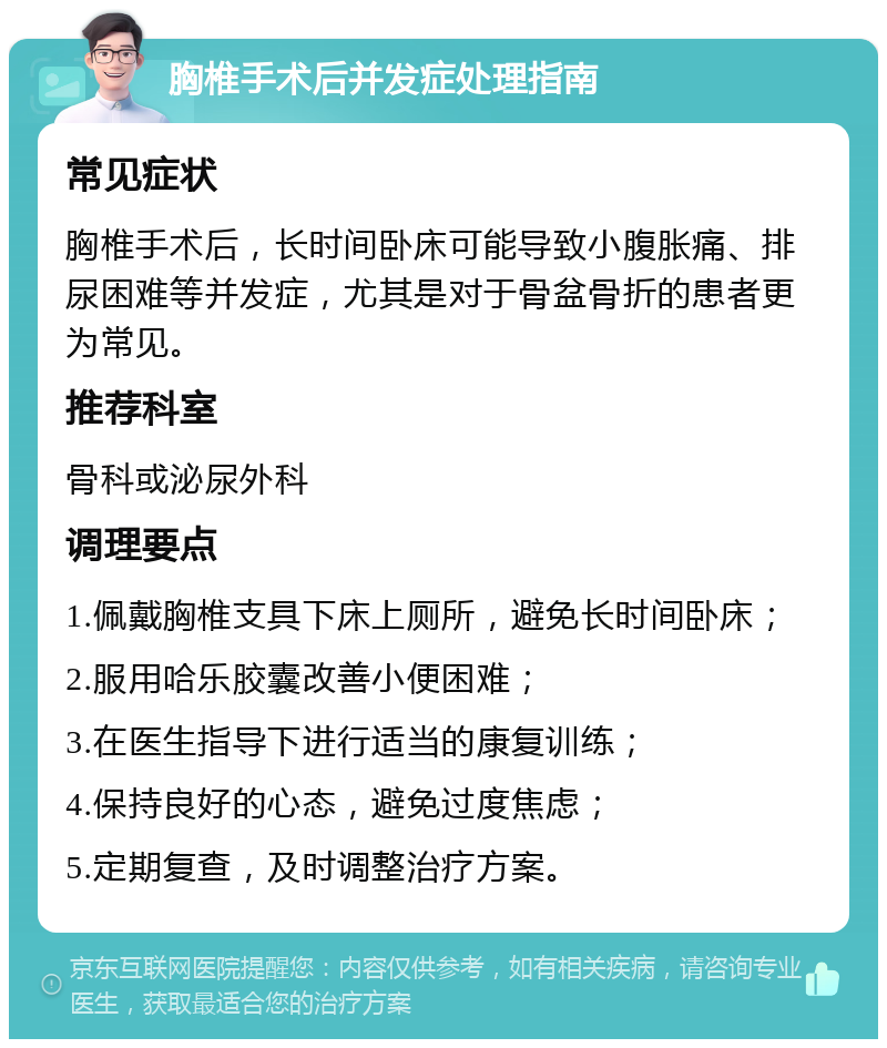 胸椎手术后并发症处理指南 常见症状 胸椎手术后，长时间卧床可能导致小腹胀痛、排尿困难等并发症，尤其是对于骨盆骨折的患者更为常见。 推荐科室 骨科或泌尿外科 调理要点 1.佩戴胸椎支具下床上厕所，避免长时间卧床； 2.服用哈乐胶囊改善小便困难； 3.在医生指导下进行适当的康复训练； 4.保持良好的心态，避免过度焦虑； 5.定期复查，及时调整治疗方案。