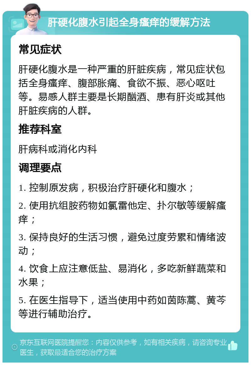 肝硬化腹水引起全身瘙痒的缓解方法 常见症状 肝硬化腹水是一种严重的肝脏疾病，常见症状包括全身瘙痒、腹部胀痛、食欲不振、恶心呕吐等。易感人群主要是长期酗酒、患有肝炎或其他肝脏疾病的人群。 推荐科室 肝病科或消化内科 调理要点 1. 控制原发病，积极治疗肝硬化和腹水； 2. 使用抗组胺药物如氯雷他定、扑尔敏等缓解瘙痒； 3. 保持良好的生活习惯，避免过度劳累和情绪波动； 4. 饮食上应注意低盐、易消化，多吃新鲜蔬菜和水果； 5. 在医生指导下，适当使用中药如茵陈蒿、黄芩等进行辅助治疗。