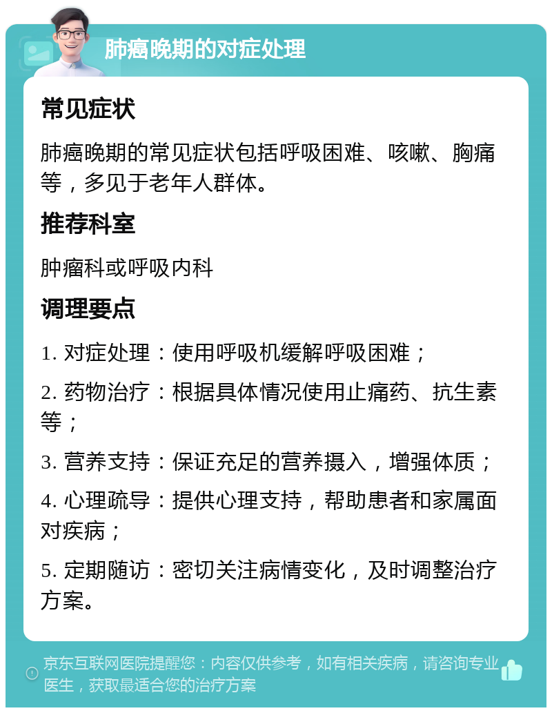 肺癌晚期的对症处理 常见症状 肺癌晚期的常见症状包括呼吸困难、咳嗽、胸痛等，多见于老年人群体。 推荐科室 肿瘤科或呼吸内科 调理要点 1. 对症处理：使用呼吸机缓解呼吸困难； 2. 药物治疗：根据具体情况使用止痛药、抗生素等； 3. 营养支持：保证充足的营养摄入，增强体质； 4. 心理疏导：提供心理支持，帮助患者和家属面对疾病； 5. 定期随访：密切关注病情变化，及时调整治疗方案。